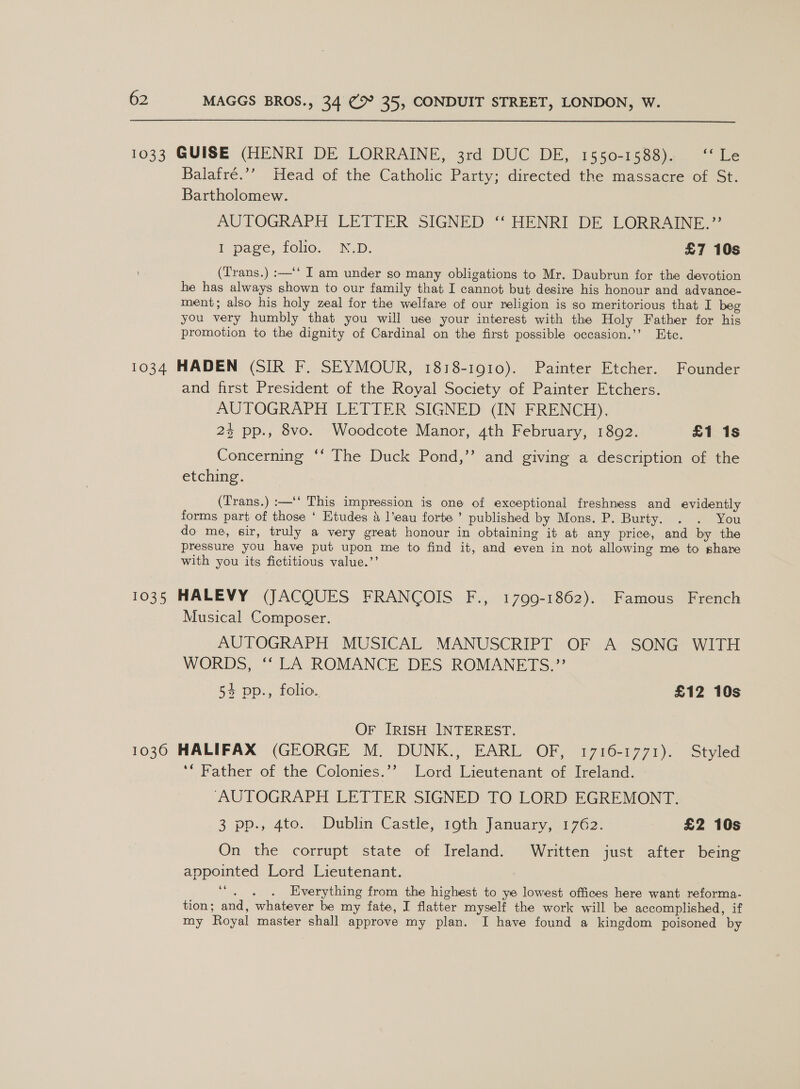 1033 GUISE (HENRI DE LORRAINE, 3rd DUC DE, 1550-1588). ‘‘Le Balafré.’’ Head of the Catholic Party; directed the massacre of St. Bartholomew. AUTOGRAPH LETTER SIGNED ““HENRI DE LOREAINE,: F page, folio. ND, £7 10s (Trans.) :—‘* I am under so many obligations to Mr. Daubrun for the devotion he has always shown to our family that I cannot but desire his honour and advance- ment; also his holy zeal for the welfare of our religion is so meritorious that I beg you very humbly that you will use your interest with the Holy Father for his promotion to the dignity of Cardinal on the first possible occasion.’’ Etc. 1034 HADEN (SIR F. SEYMOUR, 1818-1910). Painter Etcher. Founder and first President of the Royal Society of Painter Etchers. AUTOGRAPH LETTER SIGNED (IN FRENCH). 2% pp., 8vo. Woodcote Manor, 4th February, 1892. £1 1s Concerning ‘‘ The Duck Pond,’’ and giving a description of the etching. (Trans.) :—'‘ This impression is one of exceptional freshness and evidently forms part of those ‘ Etudes &amp; l’eau forte’ published by Mons. P. Burty. . . You do me, sir, truly a very great honour in obtaining it at any price, and by the pressure you have put upon me to find it, and even in not allowing me to share with you its fictitious value.’’ 1035 HALEVY (JACQUES FRANCOIS F., 1799-1862). Famous French Musical Composer. AUTOGRAPH MUSICAL MANUSCRIPT OF A SONG WITH WORDS, ‘‘ LA ROMANCE DES ROMANETS.”’ 54 pp., folio. £12 10s OF [IRISH INTEREST. 1036 HALIFAX (GEORGE M. DUNK., EARL OF, 1716-1771). Styled ‘“ Father of the Colonies.’? Lord Lieutenant of Ireland. AUTOGRAPH LETTER SIGNED TO LORD EGREMONT. 3 pp.4to: | Dublin: Castle, roth January, 1 762° £2 10s On the corrupt state of Ireland. Written just after being appointed Lord Lieutenant. Saee Everything from the highest to ye lowest offices here want reforma- tion; and, whatever be my fate, I flatter myself the work will be accomplished, if my Royal master shall approve my plan. I have found a kingdom poisoned by
