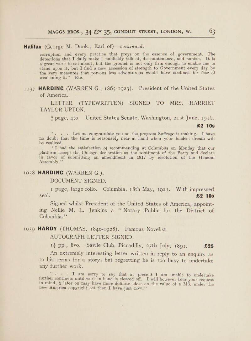  Halifax (George M. Dunk., Earl of continued. corruption and every practice that preys on the essence of government. The detections that I daily make I publickly talk of, discountenance, and punish. It is a great work to set about, but the ground is not only firm enough to enable me to stand upon it, but I find a new accession of strength to Government every day by the very measures that persons less adventurous would have declined for fear of weakening it.’’ Etc. 1037 HARDING (WARREN G., 1865-1923). President of the United States of America. LETTER (DYPEWRITIEN) SIGNED TQ. MRS. HARRIET TAYLOR UPTON. $ page, 4to. United States Senate, Washington, 21st June, 1916. £2 10s “. . . Let me congratulate you on the progress Suffrage is making. I have no doubt that the time is reasonably near at hand when your fondest dream will be realized. ‘IT had the satisfaction of recommending at Columbus on Monday that our platform accept the Chicago declaration as the sentiment of the Party and declare in favor of submitting an amendment in 1917 by resolution of the General Assembly.”’ 1038 HARDING (WARREN G.). DOCUMENT SIGNED. I page, large folio. Columbia, 18th May, 1921. With impressed seal. | £2 10s Signed whilst President of the United States of America, appoint- ing Nelke WM. L. Jenkins a “‘ Notary Public for the District: of Columbia.’’ 1039 HARDY (THOMAS, 1840-1928). Famous Novelist. AUTOGRAPH LETTER SIGNED. Iz pp., 8vo. Savile Club, Piccadilly, 27th July, 1801. £25 An extremely interesting letter written in reply to an enquiry as to his terms for a story, but regretting he is too busy to undertake any further work. 66 - . . IT am sorry to say that at present I am unable to undertake further contracts until work in hand is cleared off. I will however bear your request in mind, &amp; later on may have more definite ideas on the value of a MS. under the new America copyright act than I have just now.’’