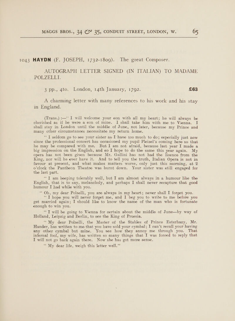 1043 HAYDN (F. JOSEPH, 1732-1809). The great Composer. PONWOGRAPH LETIER SIGNED (IN ITALIAN) TO MADAME POLZEEET, a’pp., 4to.” London, 14th January, 1792. £63 A charming letter with many icin to his work and his stay in England. (Trans.) :—‘* I will welcome your son with all my heart; he will always be cherished as if he were a son of mine. I shall take him with me to Vienna. I shall stay in London until the middle of June, not later, because my Prince and many other circumstances necessitate my return home. ‘‘ IT seldom go to see your sister as I have too much to do; especially just now since the professional concert has occasioned my pupil Pleizel’s coming here so that he may be compared with me. But I am not afraid, because last year I made a big impression on the English, and so I hope to do the same this year again. My opera has not been given because Mr. Gallini has not had the licence from the King, nor will he ever have it. And to tell you the truth, Italian Opera is not in favour at present, and what makes matters worse, only just this morning, at 2 o’clock the Pantheon Theatre was burnt down. Your sister was still engaged for the last part. ‘*T am keeping tolerably well, but I am almost always in a humour like the English, that is to say, melancholy, and perhaps I shall never recapture that good humour I had while with you. ‘* Oh, my dear Polzelli, you are always in my heart; never shall I forget you. ‘* T hope you will never forget me, and I beg you to write to me before you get married again; I should like to know the name of the man who is fortunate enough to win you. ‘* T will be going to Vienna for certain about the middle of June—by way of Holland, Leipzig and Berlin, to see the King of Prussia. ‘‘ My dear Polzelli, the Master of the Stables of Prince Esterhazy, Mr. Hander, has written to me that you have sold your cymbal; I can’t recall your having any other cymbal but mine. You see how they annoy me through you. That infernal fool, my wife, has written so many things that I was forced to reply that I will not go back again there. Now she has got more sense. ‘‘ My dear life, weigh this letter well.’’