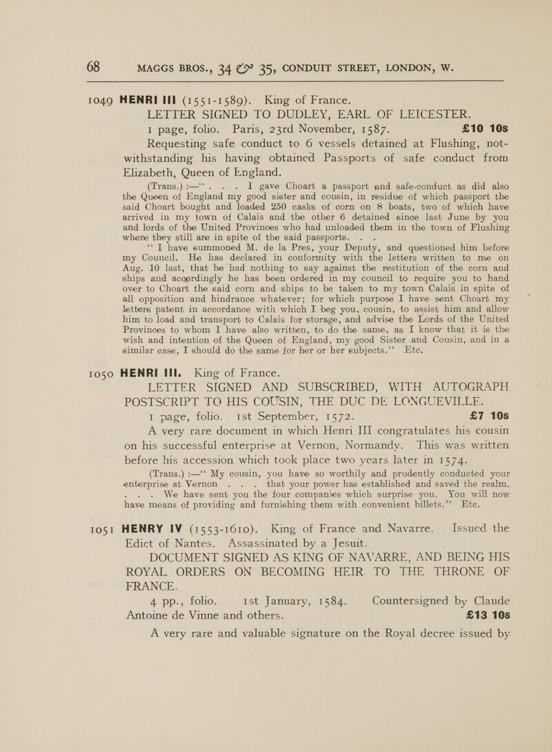  LETTER SIGNED TO DUDLEY, TARL (OF, Lith Stik 1 page, folio. “ Paris, 23rd. November, 1567. £10 10s Requesting safe conduct to 6 vessels detained at Flushing, not- withstanding his having obtained Passports of safe conduct from Elizabeth, Queen of England. (Trans.):—‘‘. . . I gave Choart a passport and safe-conduct as did also the Queen of England my good sister and cousin, in residue of which passport the said Choart bought and loaded 250 casks of corn on 8 boats, two of which have arrived in my town of Calais and the other 6 detained since last June by you and lords of the United Provinces who had unloaded them in the town of Flushing where they still are in spite of the said passports. ‘‘ T have summoned M. de la Pres, your Deputy, and questioned him before my Council. He has declared in conformity with the letters written to me on Aug. 10 last, that he had nothing to say against the restitution of the corn and ships and accordingly he has been ordered in my council to require you to hand over to Choart the said corn and ships to be taken to my town Calais in spite of all opposition and hindrance whatever; for which purpose I have sent Choart my letters patent in accordance with which I beg you, cousin, to assist him and allow him to load and transport to Calais for storage, and advise the Lords of the United Provinces to whom I have also written, to do the same, as I know that it is the wish and intention of the Queen of England, my good Sister and Cousin, and in a similar case, I should do the same for her or her subjects.’’ Etc. LETTER SIGNED AND SUBSCRIBED, WITH \AUTOGRAPH POSTSCRIPT TO HIS COUSIN, THE DUC’ DE: LONGUE Vier I mage, folio. “1st “September, “1572: £7 10s A very rare document in which Henri III congratulates his cousin on his successful enterprise at Vernon, Normandy. This was written before his accession which took place two years later in 1574. (Trans.) :—‘‘ My cousin, you have so worthily and prudently conducted your enterprise at Vernon . . . that your power has established and saved the realm. We have sent you the four companies which surprise you. You will now have means of providing and furnishing them with convenient billets.”” Ete. Edict of Nantes. Assassinated by a Jesuit. DOCUMENT SIGNED AS KING OF NAVARRE, AND BEING HIS ROYAL “ORDERS ‘ON’ BECOMING THeik TO tar TeRONE OF FRANCE. 4 pp., folio. Ist January, 1584. Countersigned by Claude Antoine de Vinne and others. £13 10s A very rare and valuable signature on the Royal decree issued by