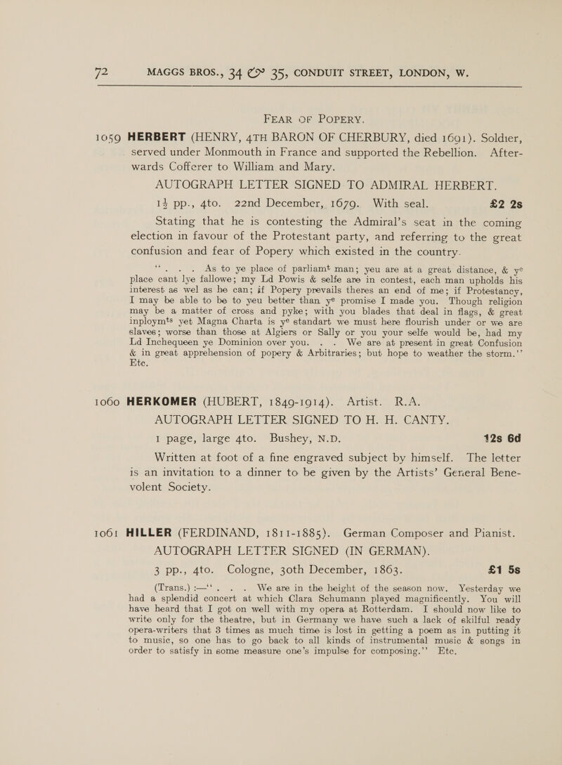 FEAR OF POPERY. 1059 HERBERT (HENRY, 4TH BARON OF CHERBURY, died 1691). Soldier, served under Monmouth in France and supported the Rebellion. After- wards Cofferer to William and Mary. AUTOGRAPH LETTER SIGNED: TO ADMIRAL HERBERT. 1% pp., 4to, 22nd December, 1070. GWith seal: £2 2s Stating that he is contesting the Admiral’s seat in the coming election in favour of the Protestant party, and referring to the great confusion and fear of Popery which existed in the country. 6 : . As to ye place of parliamt man; yeu are at a great distance, &amp; yo place cant lye fallowe; my Ld Powis &amp; selfe ane in contest, each man upholds his interest as wel as he can; if Popery prevails theres an end of me; if Protestancy, I may be able to be to yeu better than y® promise I made you. Though religion may be a matter of cross and pyke; with you blades that deal in flags, &amp; great inploymts yet Magna Charta is y® standart we must here flourish under or we are slaves; worse than those at Algiers or Sally or you your selfe would be, had my Lid Inchequeen ye Dominion over you. . . We are at present in great Confusion &amp; in great apprehension of popery &amp; Arbitraries; but hope to weather the storm.’’ Ete. 10600 HERKOMER (HUBERT, 1849-1914). Artist. R.A. AUTOGRAPH. LETTER, SIGNED: [O41 seh OCAN TY, I page, large ato.’ Bushey; N.D: 12s 6d Written at foot of a fine engraved subject by himself. The letter is an invitation to a dinner to be given by the Artists’ General Bene- volent Society. 1061 HILLER (FERDINAND, 1811-1885). German Composer and Pianist. AUTOGRAPH LETTER SIGNED (IN GERMAN). 3 pp., 4to. Cologne, 30th December, 1863. £1 5s (Trans.):—‘*. . . We are in the height of the season now. Yesterday we had a splendid concert at which Clara Schumann played magnificently. You will have heard that I got on well with my opera at Rotterdam. I should now like to write only for the theatre, but in Germany we have such a lack of skilful neady opera-writers that 3 times as much time is lost in getting a poem as in putting it to music, so one has to go back to all kinds of instrumental music &amp; songs in order to satisfy in some measure one’s impulse for composing.’’ Etc.