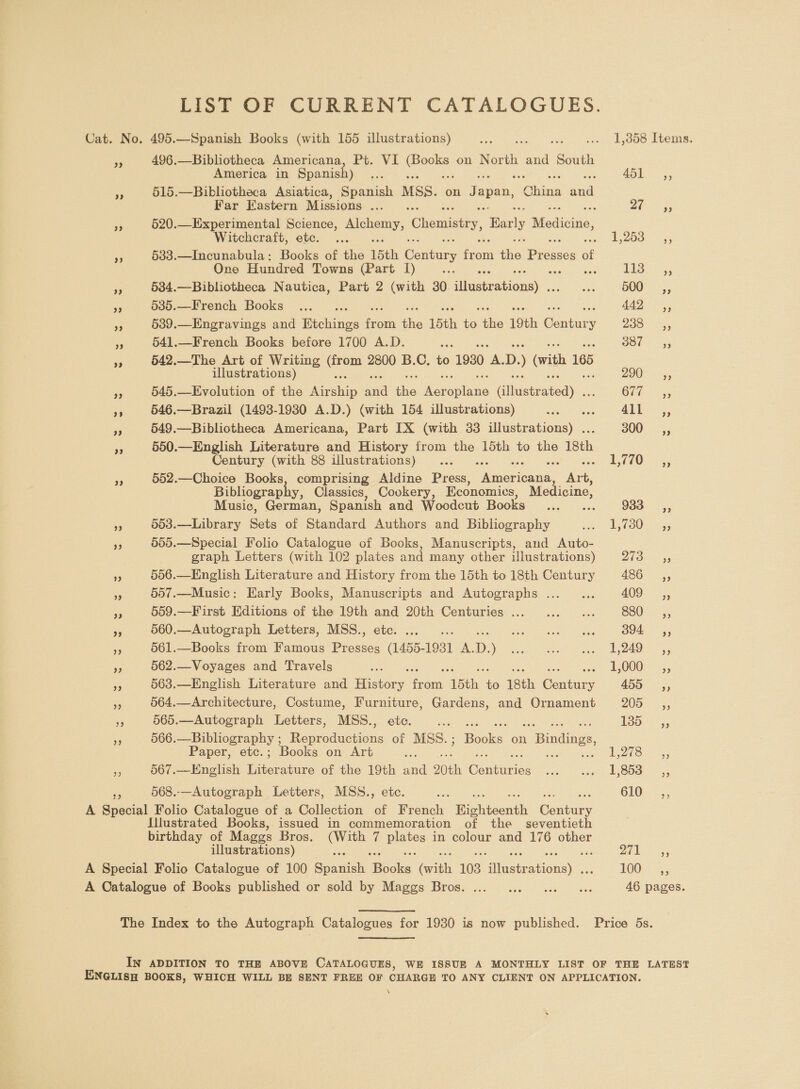 LIST OF CURRENT CATALOGUES. Cat. No. 495.—Spanish Books (with 155 illustrations) fhe mea .. 1,358 Items. 5 496.—Bibliotheca Americana, Pt. VI eS on North and South America in Spanish) Re 451, - 515.—Bibhotheca Asiatica, Spanish MSS. on Japan, kotes dat Far Eastern Missions Ben ns 3 yy are - 520.—Experimental Science, veh Chemistry, Barly Meediciie, Witchcraft, etc. ... Seay eS) ae a5 §33.—Incunabula: Books of the 15th Century from ite Bieiccs of One Hundred Towns (Part I) : ee iS Es ear 55 534.—Bibliotheca Nautica, Part 2 (with 30. diheimanionas a 500, = 535.—French Books ..._.. ; 442, r 5389.—Engravings and Tichitige ee the 15th je this 19th fonts 2o8 is es 541.—French Books before 1700 A.D. sox : Sic ieee a 542.—The Art of Writing oe 2800 B.C. to 1930 a D. ) (with 165 illustrations) ; 200 5, < 545.—Evolution of the ae ond ies ee ee He Cli, si 546.—Brazil (1493-1930 A.D.) (with 154 illustrations) LP eee ALL =, Fr 549.—Bibliotheca Americana, Part IX (with 33 illustrations) . 300g, ‘o 550.—English Literature and History from ae 15th to the 18th Century (with 88 illustrations) ... 1 770= =, <5 552.—Choice Books, comprising Aldine Press, nisries an ak Bibliograph , Classics, Cookery, Economics, Medicine, Music, German, Spanish and Woodcut Books... ... O33. =;, e 563.—Library Sets of Standard Authors and Bibliography ‘Go Dl OO a5 <3 505.—Special Folio Catalogue of Books, Manuscripts, and Auto- graph Letters (with 102 plates and many other illustrations) Dhar 35 6 556.—English Literature and History from the 15th to 18th Century a6 —;, % 507.—Music: Early Books, Manuscripts and Autographs ..._... 409, = 559.—First Editions of the 19th and 20th Centuries... ...... 880, ss 560.—Autograph Letters, MSS., ete. ..... UCR pee a er S04, 93 561.—Books from Famous Presses (1455- 1931 A. D. ) PL ace receipe ar yp cee oe 562.—Voyages and Travels ae EO00 5; pe 563.—English Literature and History ‘econy “ith: i 18th aay 459° _,, re 564.—Architecture, Costume, Furniture, Gardens, and Ornament 205 _,, sis 565.—Autograph Letters, MSS., etc. ae Toooe= a 566.—Bibliography ; Reproductions of MSS. ; Baska on 1 Bindings, Paper, etc.; Books on Art = | ie aoe 3 567.—Hnglish Literature of the 19th — 20th ee thas wshn B Oe =, 568..—Autograph Letters, MSS., etc. ae 610 —,; A arse Folio Catalogue of a Collection of French Bicntacnth eenbuey Illustrated Books, issued in commemoration of the _ seventieth birthday of Maggs Bros. ieee i Bake in colour and 176 other illustrations) : DIL 3 A Special Folio Catalogue of 100 eatidi ee Gat 103 qeaanenae OO = A Catalogue of Books published or sold by Maggs Bros. ... ...00 ... 0 ee 46 pages. The Index to the Autograph Catalogues for 1980 is now published. Price 5s. IN ADDITION TO THE ABOVE CATALOGUES, WE ISSUR A MONTHLY LIST OF THE LATEST ENGLISH BOOKS, WHICH WILL BE SENT FREE OF CHARGE TO ANY CLIENT ON APPLICATION. \