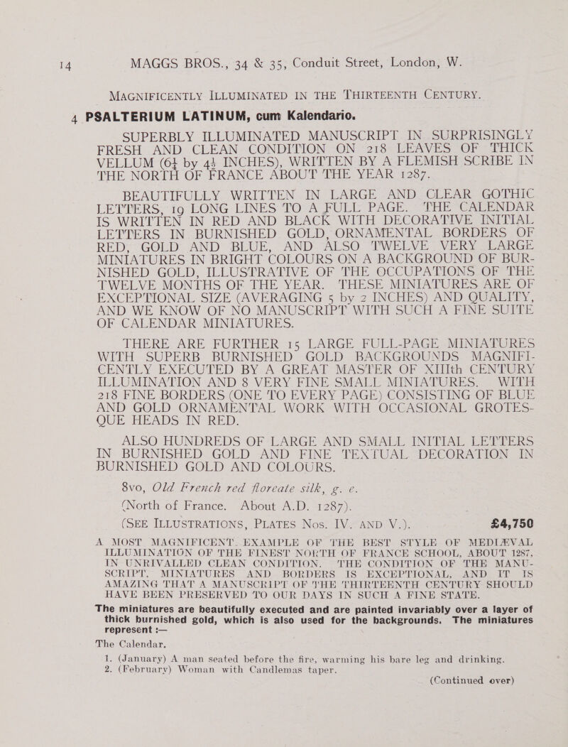 MAGNIFICENTLY ILLUMINATED IN THE THIRTEENTH CENTURY. SUPERBLY ILLUMINATED MANUSCRIPT IN SURPRISINGLY FRESH AND CLEAN CONDITION ON 218 LEAVES OF THICK VELLUM (61 by 44 INCHES), WRITTEN BY A FLEMISH SCRIBE IN THE NORTH OF FRANCE ABOUT THE YEAR 1287. BEAUTIFULLY WRITTEN IN LARGE AND CLEAR GOTHIC LETTERS: 16°EONG LINES TO°ALFUEL PAGE, “THE GarENDE IS WRITTEN IN RED AND BLACK WITH DECORATIVE INITIAL LETTERS IN. BURNISHED GOLD, ORNAMENTAL BORDERS OF RED: GOLD AND BLUE, “AND. ALSO. TWELVE - VERN SRG MINIATURES IN BRIGHT COLOURS ON A BACKGROUND OF BUR- NISHED* GOLD, ILLUSPRATIVE OF THE OCCUPATIONS OF THE TWELVE MONTHS OF THE YEAR. .THESE MINIATURES ARE OF EXCEP'PIONAL SIZE (AVERAGING 5 by 2-INCHES) AND QUALIEY, AND WE KNOW OF NO MANUSCRIPT WITH SUCH A FINE SUITE OF CALENDAR MINIATURES. THERE. ARE FURTHER 15°GARGE FULL-PAGE aMINEATURiVS WITH SUPERB BURNISHED GOLD BACKGROUNDS MAGNIFI- CENTLY EXECUTED BY, A-GREAG MASTER OF (ith CENTURY ILLUMINATION AND 8 VERY FINE SMALL MINIATURES. WITH 218 FINE BORDERS (ONE TO EVERY PAGE) CONSISTING OF BLUE AND GOLD ORNAMENTAL WORK WITH OCCASIONAL GROTES- OUE HEADS IN RED, ALSO HUNDREDS OF*LARGE AND SMALL INITIAL EER s IN BURNISHED GOLD AND FINE TEXTUAL. DECORATION IN BURNISHED GOLD AND COLOURS. : 8vo, Old French red floreate silk, g. e. (North of France. About A.D. 1287). (SEE ILLUSTRATIONS, PUATES. Nos: IV.“Anp Wy. £4,750 A MOST MAGNIFICENT: EXAMPLE OF THE BEST STYLE OF MEDIAVAL ILLUMINATION OF THE FINEST NORTH OF FRANCE SCHOOL, ABOUT 1287, IN UNRIVALLED CLEAN CONDITION. THE CONDITION OF THE MANU- SCRIPT, MINIATURES AND BORDERS IS EXCEPTIONAL, AND IT IS AMAZING THAT A MANUSCRIPT OF JHE THIRTEENTH CENTURY SHOULD HAVE BEEN PRESERVED TO OUR DAYS IN SUCH A FINE STATE. The miniatures are beautifully executed and are painted invariably over a layer of thick burnished gold, which is also used for the backgrounds. The miniatures represent :— The Calendar. 1. (January) A man seated before the fire, warming his bare leg and drinking. 2. (February) Woman with Candlemas taper. (Continued over)