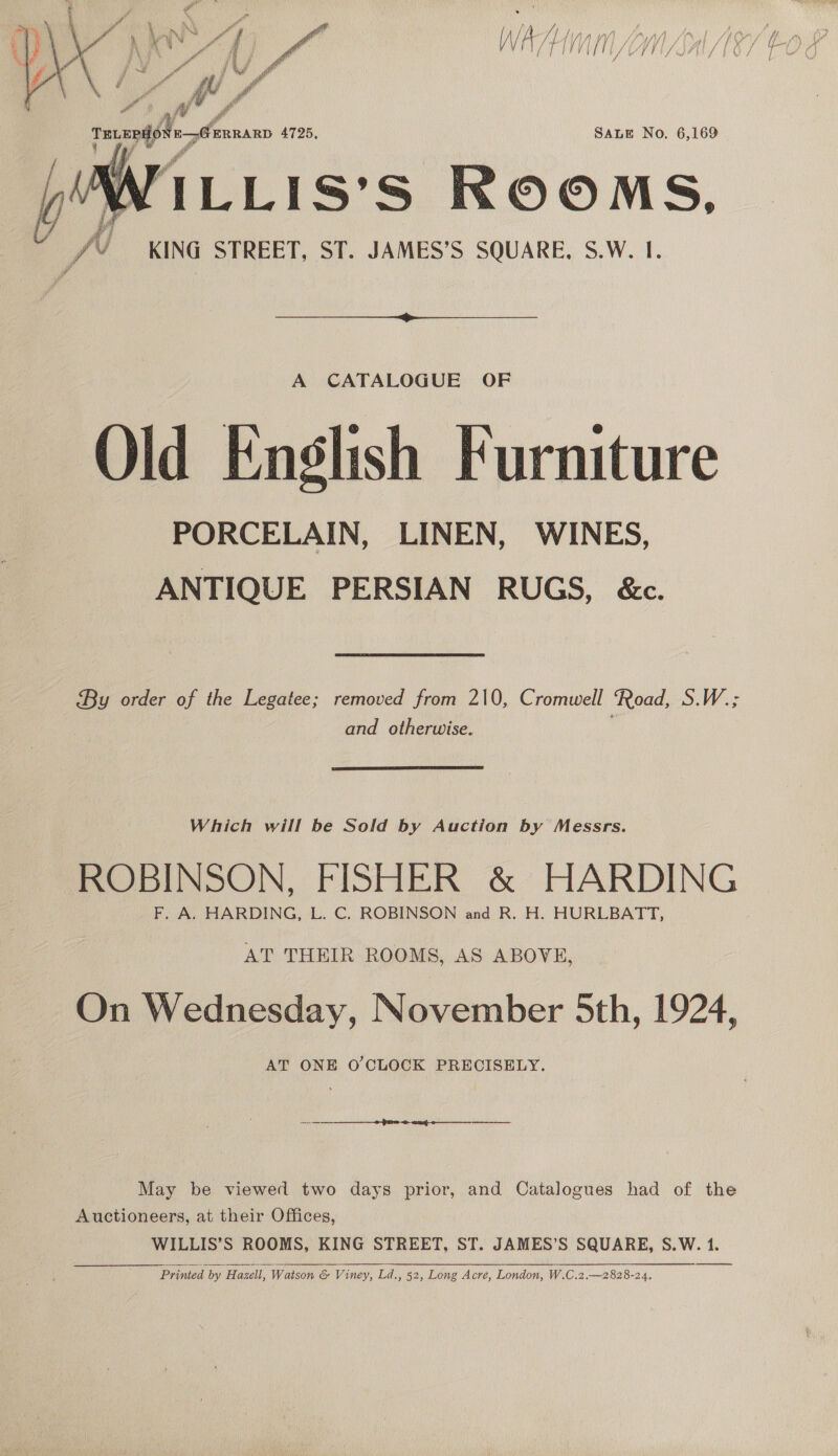  Wl. 4725, SALE No. 6,169 ‘ILLIS’S ROOMS,  A CATALOGUE OF Old English Furniture PORCELAIN, LINEN, WINES, ANTIQUE PERSIAN RUGS, &amp;c. By order of the Legatee; removed from 210, Cromwell Road, S.W.; and otherwise. Which will be Sold by Auction by Messrs. ROBINSON, FISHER &amp; HARDING F. A. HARDING, L. C. ROBINSON and R. H. HURLBATT, AT THEIR ROOMS, AS ABOVE, On Wednesday, November 5th, 1924, AT ONE O'CLOCK PRECISELY. (oe ee ncn te enn May be viewed two days prior, and Catalogues had of the Auctioneers, at their Offices, WILLIS’S ROOMS, KING STREET, ST. JAMES’S SQUARE, S.W. 1.  Printed by Hazell, Watson &amp; Viney, Ld., 52, Long Acre, London, W.C.2.—2828-24.