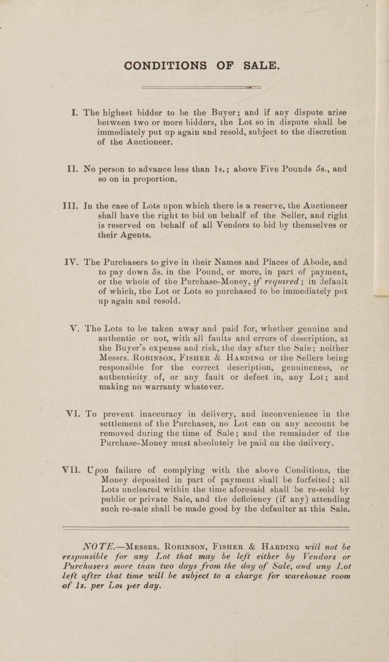 CONDITIONS OF SALE.  between two or more bidders, the Lot so in dispute shall be immediately put up again and resold, subject to the discretion of the Auctioneer. No person to advance less than 1s.; above Five Pounds ds., and so on in proportion. In the case of Lots upon which there is a reserve, the Auctioneer shall have the right to bid on behalf of the Seller, and right is reserved on behalf of all Vendors to bid by themselves or their Agents. The Purchasers to give in their Names and Places of Abode, and to pay down ds. in the Pound, or more, in part of payment, or the whole of the Purchase-Money, zf reguered ; in default of which, the Lot or Lots so purchased to be immediately put up again and resold. authentic or not, with all faults and errors of description, at the Buyer’s expense and risk, the day after the Sale; neither Messrs. Rosrnson, Fisher &amp; Harpine or the Sellers being responsible for the correct description, genuineness, or authenticity of, or any fault or defect in, any Lot; and making no warranty whatever. To prevent inaccuracy in delivery, and inconvenience in the settlement of the Purchases, no Lot can on any account be removed during the time of Sale; and the remainder of the Purchase-Money must absolutely be paid on the delivery. Upon failure of complying with the above Conditions, the Money deposited in part of payment shall be forfeited; all Lots uncleared within the time aforesaid shall be re-sold by public or private Sale, and the deficiency (if any) attending such re-sale shall be made good by the defaulter at this Sale. 