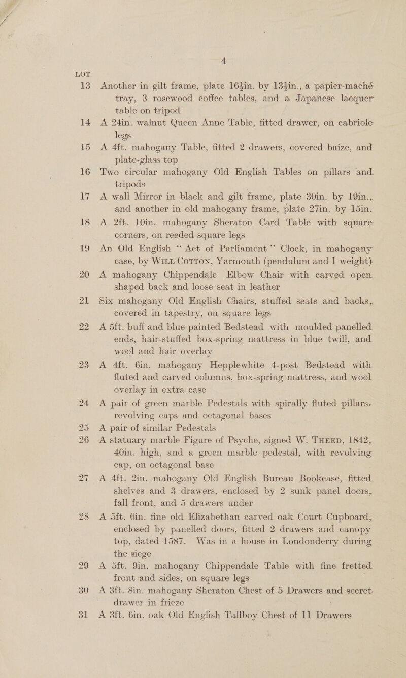 22 23 27 28 29 30 ol 4 Another in gilt frame, plate 163in. by 134in., a papier-maché tray, 3 rosewood coffee tables, and a Japanese lacquer table on tripod A 24in. walnut Queen Anne Table, fitted drawer, on cabriole legs A 4ft. mahogany Table, fitted 2 drawers, covered baize, and. plate-glass top Two circular mahogany Old English Tables on pillars and tripods A wall Mirror in black and gilt frame, plate 30in. by 19in..,. and another in old mahogany frame, plate 27in. by 15in. A 2ft. 10m. mahogany Sheraton Card Table with square corners, on reeded square legs An Old English “ Act of Parliament” Clock, in mahogany case, by WiLL Corron, Yarmouth (pendulum and | weight): A mahogany Chippendale Elbow Chair with carved open shaped back and loose seat in leather Six mahogany Old English Chairs, stuffed seats and backs,. covered in tapestry, on square legs A 5ft. buff and blue painted Bedstead with moulded panelled. ends, hair-stuffed box-spring mattress in blue twill, and. wool and hair overlay A 4ft. 6in. mahogany Hepplewhite 4-post Bedstead with fluted and carved columns, box-spring mattress, and wool overlay in extra case A pair of green marble Pedestals with spirally fluted pillars, revolving caps and octagonal bases A pair of similar Pedestals A statuary marble Figure of Psyche, signed W. THEED, 1842, 40in. high, and a green marble pedestal, with revolving cap, on octagonal base A 4ft. 2in. mahogany Old English Bureau Bookcase, fitted. shelves and 3 drawers, enclosed by 2 sunk panel doors, fall front, and 5 drawers under A 5ft. 6in. fine old Elizabethan carved oak Court Cupboard, enclosed by panelled doors, fitted 2 drawers and canopy top, dated 1587. Was in a house in Londonderry during the siege A dft. 9in. mahogany Chippendale Table with fine fretted. front and sides, on square legs | | A 3ft. 8in. mahogany Sheraton Chest of 5 Drawers and secret: drawer in frieze A 3ft. 6in. oak Old English Tallboy Chest of 11 Drawers