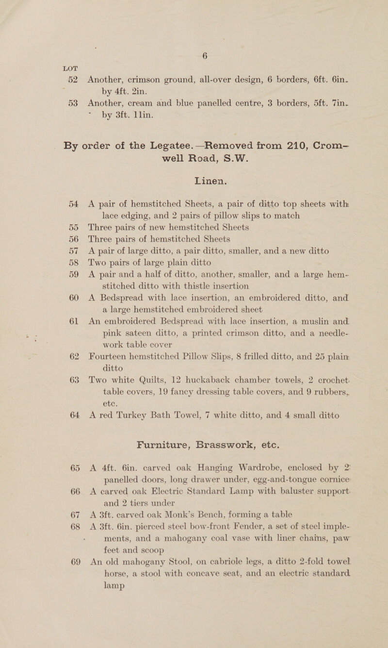 52 D3 By 61 62 63 64 69 6 Another, crimson ground, all-over design, 6 borders, 6ft. 6in- by 4ft. 2in. Another, cream and blue panelled centre, 3 borders, 5ft. Jin. by 3ft. llin. well Road, S.W. Linen. A pair of hemstitched Sheets, a pair of ditto top sheets with lace edging, and 2 pairs of pillow slips to match Three pairs of new hemstitched Sheets Three pairs of hemstitched Sheets A pair of large ditto, a pair ditto, smaller, and a new ditto Two pairs of large plain ditto A pair and a half of ditto, another, smaller, and a large hem- stitched ditto with thistle insertion A Bedspread with lace insertion, an embroidered ditto, and. a large hemstitched embroidered sheet An embroidered Bedspread with lace insertion, a muslin and. pink sateen ditto, a printed crimson ditto, and a needle- work table cover Fourteen hemstitched Pillow Slips, 8 frilled ditto, and 25 plain ditto | Two white Quilts, 12 huckaback chamber towels, 2 crochet: table covers, 19 fancy dressing table covers, and 9 rubbers,, etc. : A red Turkey Bath Towel, 7 white ditto, and 4 small ditto Furniture, Brasswork, etc. A 4ft. 6in. carved oak Hanging Wardrobe, enclosed by 2: panelled doors, long drawer under, egg-and-tongue cornice: A carved oak Electric Standard Lamp with baluster support: and 2 tiers under A 3ft. carved oak Monk’s Bench, forming a table A 3ft. 6in. pierced steel bow-front Fender, a set of steel imple- ments, and a mahogany coal vase with lner chains, paw feet and scoop An old mahogany Stool, on cabriole legs, a ditto 2-fold towel. horse, a stool with concave seat, and an electric standard lamp