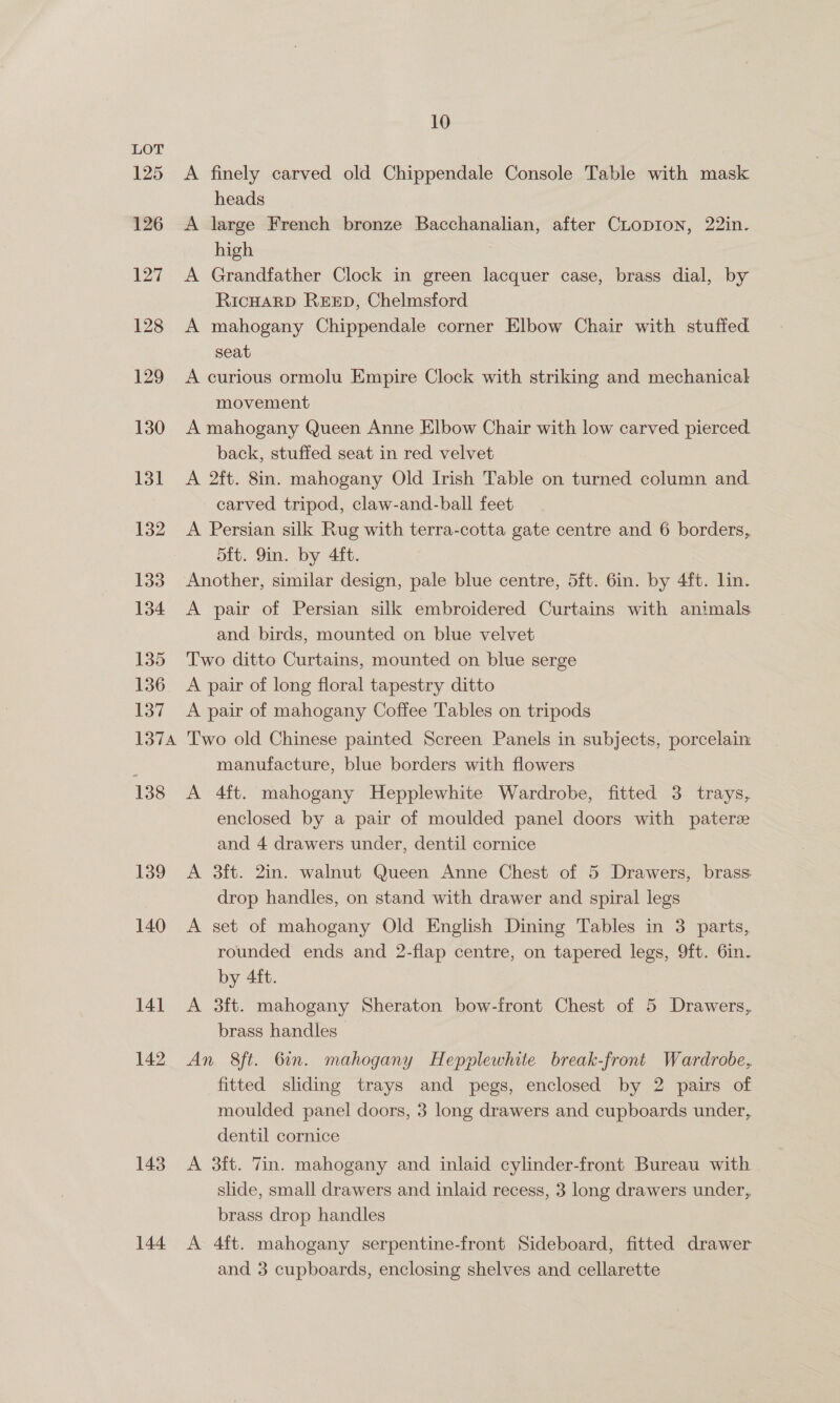 125 126 127 128 129 130 131 132 133 134 135 136 137 LSTA 138 139 140 141 142 143 144 10 finely carved old Chippendale Console Table with mask heads large French bronze Bacchanalian, after CLoDION, 22in. high Grandfather Clock in green lacquer case, brass dial, by RicHARD REED, Chelmsford A mahogany Chippendale corner Elbow Chair with stuffed seat A curious ormolu Empire Clock with striking and mechanical movement A mahogany Queen Anne Elbow Chair with low carved pierced back, stuffed seat in red velvet A 2ft. 8in. mahogany Old Irish Table on turned column and. carved tripod, claw-and-ball feet A Persian silk Rug with terra-cotta gate centre and 6 borders, 5ft. 9in. by 4ft. Another, similar design, pale blue centre, 5ft. 6in. by 4ft. lin. Pa A pair of Persian silk embroidered Curtains with animals and birds, mounted on blue velvet Two ditto Curtains, mounted on blue serge A pair of long floral tapestry ditto A pair of mahogany Coffee Tables on tripods Two old Chinese painted Screen Panels in subjects, porcelain manufacture, blue borders with flowers A 4ft. mahogany Hepplewhite Wardrobe, fitted 3 trays, enclosed by a pair of moulded panel doors with patere and 4 drawers under, dentil cornice A 3ft. 2in. walnut Queen Anne Chest of 5 Drawers, brass drop handles, on stand with drawer and spiral legs A set of mahogany Old English Dining Tables in 3 parts, rounded ends and 2-flap centre, on tapered legs, 9ft. 6in. by 4ft. A 3ft. mahogany Sheraton bow-front Chest of 5 Drawers, brass handles An 8ft. 6in. mahogany Hepplewhite break-front Wardrobe, fitted sliding trays and pegs, enclosed by 2 pairs of moulded panel doors, 3 long drawers and cupboards under, dentil cornice A 3ft. Tin. mahogany and inlaid cylinder-front Bureau with slide, small drawers and inlaid recess, 3 long drawers under, brass drop handles A 4ft. mahogany serpentine-front Sideboard, fitted drawer and 3 cupboards, enclosing shelves and cellarette