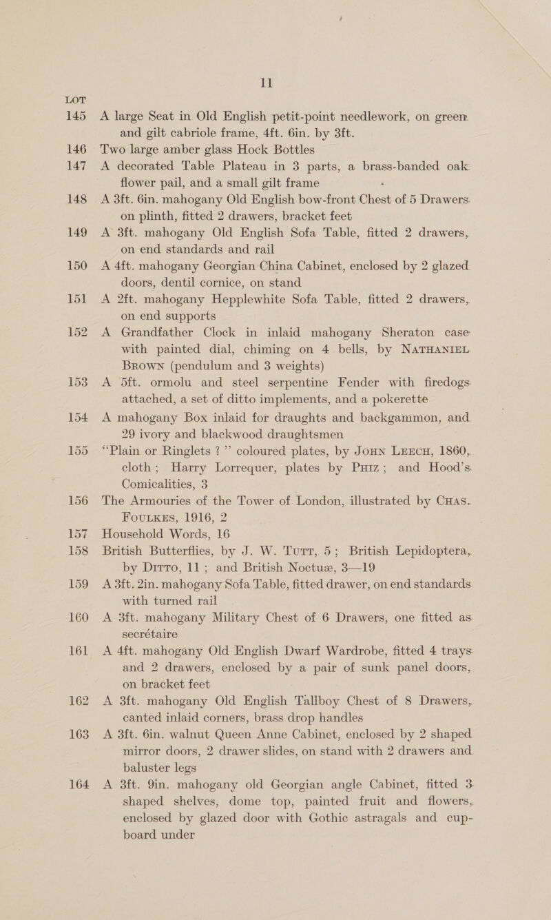 145 162 163 164 11 A large Seat in Old English petit-point needlework, on greer. and gilt cabriole frame, 4ft. 6in. by 3ft. A decorated Table Plateau in 3 parts, a brass-banded oak: flower pail, and a small gilt frame A 3ft. 6in. mahogany Old English bow-front Chest of 5 Drawers: on plinth, fitted 2 drawers, bracket feet A 3ft. mahogany Old English Sofa Table, fitted 2 drawers, on end standards and rail A 4ft. mahogany Georgian China Cabinet, enclosed by 2 glazed. doors, dentil cornice, on stand A 2ft. mahogany Hepplewhite Sofa Table, fitted 2 drawers, on end supports A Grandfather Clock in inlaid mahogany Sheraton case with painted dial, chiming on 4 bells, by NATHANIEL BRowN (pendulum and 3 weights) A dit. ormolu and steel serpentine Fender with firedogs. attached, a set of ditto implements, and a pokerette A mahogany Box inlaid for draughts and backgammon, and 29 ivory and blackwood draughtsmen “Plain or Ringlets ?”’ coloured plates, by Joun Lrxcu, 1860, cloth; Harry Lorrequer, plates by Puiz; and Hood’s Comicalities, 3 | The Armouries of the Tower of London, illustrated by Cuas. FouLKEs, 1916, 2 Household Words, 16 British Butterflies, by J. W. Turr, 5; British Lepidoptera, by Dirro, 11; and British Noctuz, 3—19 A 3ft. 2in. mahogany Sofa Table, fitted drawer, on end standards. with turned rail A 3ft. mahogany Military Chest of 6 Drawers, one fitted as. secrétaire A 4ft. mahogany Old English Dwarf Wardrobe, fitted 4 trays. and 2 drawers, enclosed by a pair of sunk panel doors, on bracket feet A 3ft. mahogany Old English Tallboy Chest of 8 Drawers, canted inlaid corners, brass drop handles A 3ft. 6in. walnut Queen Anne Cabinet, enclosed by 2 shaped mirror doors, 2 drawer slides, on stand with 2 drawers and. baluster legs A 3ft. 9in. mahogany old Georgian angle Cabinet, fitted 3 shaped shelves, dome top, painted fruit and flowers, enclosed by glazed door with Gothic astragals and cup- board under