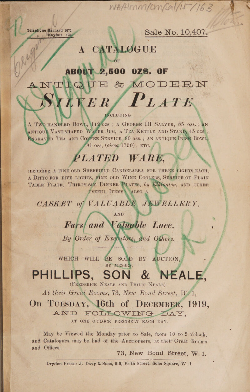    ‘Telep! one ne errara 3670, ae ayfair 170)   fo: A GEORGE Tl SALVER, 85 ozs. A ne ont: : af &amp; Bowr, inieladiee A FINE OLD SHEFFIELD CANDELABRA FOR seer oi EACH, A DITTO FOR FIVE LIGHTS, FINE OLD WINE a aS, SERVICE OF PLAIN TaBLE PLATE, THIRTY- sik DINNER P: ee pre IvEMs' \ A CASKET of VALUABL B Jt KWELLER y, AND     ss waleH WILL GE SO BY “MESSI PHILLIPS, SON &amp; Tae NEALE AND Puinip NEALE) Sf At their Great, fiooms, 73, New Bond Street, We A On Turspay, “L6th of DECEMBER, 1919, oF % &lt;a) FODELOWING re ‘WER Sana raneagt Se cail AT ONE O'CLOCK PRECISELY EACH DAY. 2) May be Viewed the cee prior to Sale, from 10 to 5 o'clock, and Catalogues may be had of the Auctioneers, at their Great Rooms and Offices, 73, New Bond Street, W. 1. Dryden Press: J. Davy &amp; Sons, 8-9, Frith Street, Soho Square, W. 1