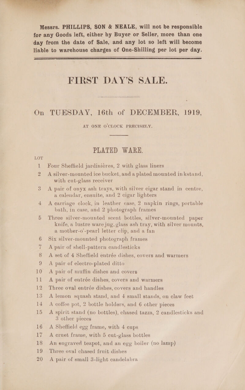  Messrs. PHILLIPS, SON &amp; NEALE, will not be responsible for any Goods left, either by Buyer or Seller, more than one day from the date of Sale, and any lot so left will become liable to warehouse charges of One-Shilling per lot per day.   FIRST DAY’S SALE.  On TUESDAY, 16th of DECEMBER, 1919, “AT ONE O'CLOCK PRECISELY.  PLATED WARE. LOT 1 Four Sheffield jardiniéres, 2 with glass liners 2 A silver-mounted ice bucket, and a plated mounted inkstand, with cut-glass receiver 3 <A pair of onyx ash trays, with silver cigar stand in centre, a calendar, ensuite, and 2 cigar lighters 4 A carriage clock, in leather case, 2 napkin rings, portable bath, in case, and 2 photograph frames 5 Three silver-mounted scent bottles, silver-mounted paper knife, a lustre ware jug, glass ash tray, with silver mounts, a mother-o-pearl letter clip, and a fan 6 Six silver-mounted photograph frames 7 A pair of shell-pattern candlesticks 8 <A set of 4 Sheffield entrée dishes, covers and warmers 9 A pair of electro-plated ditto 10 A pair of muffin dishes and covers 11 A pair of entrée dishes, covers and warmers 12 Three oval entrée dishes, covers and handles 13 A lemon squash stand, and 4 small stands, on claw feet 14 A coffee pot, 2 bottle holders, and 6 other pieces 15 A spirit stand (no bottles), chased tazza, 2 candlesticks and 3 other pieces 16 A Sheffield egg frame, with 4 cups 17 A cruet frame, with 5 cut-glass bottles 18 An engraved teapot, and an egg boiler (no lamp) 19 Three oval chased fruit dishes 20 <A pair of small 3-light candelabra
