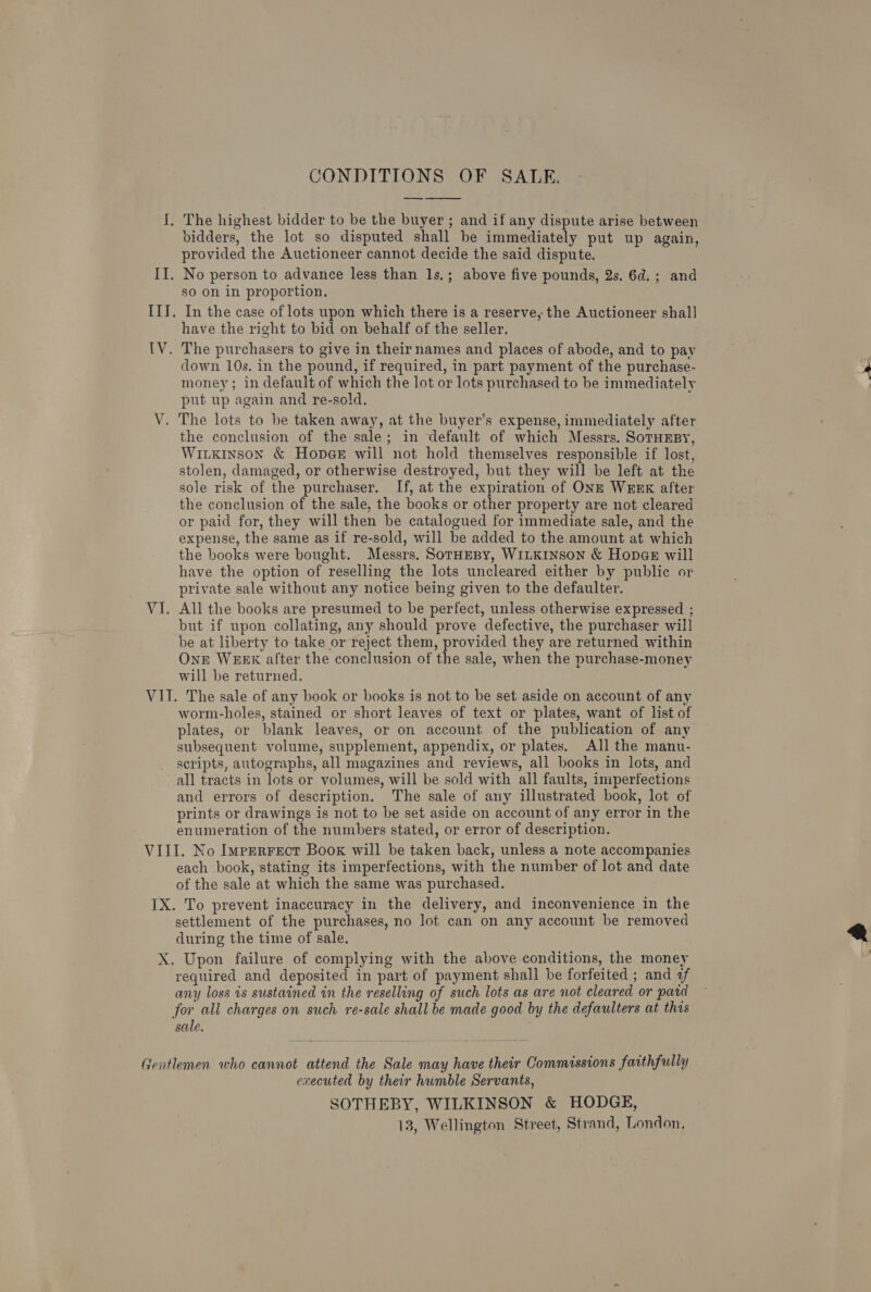 CONDITIONS OF SATE. —_—  bidders, the lot so disputed shall be immediately put up again, provided the Auctioneer cannot decide the said dispute. so on in proportion. have the right to bid on behalf of the seller. down 10s. in the pound, if required, in part payment of the purchase- money; in default of which the lot or lots purchased to be immediately put up again and re-sold. the conclusion of the sale; in default of which Messrs. SoTHEBY, Witxinson &amp; Hopes will not hold themselves responsible if lost, stolen, damaged, or otherwise destroyed, but they will be left at the sole risk of the purchaser. If, at the expiration of ONE WERK after the conclusion of the sale, the books or other property are not cleared or paid for, they will then be catalogued for immediate sale, and the expense, the same as if re-sold, will be added to the amount at which the books were bought. Messrs. SorHesBy, WILKINSON &amp; Honge will have the option of reselling the lots uncleared either by public or private sale without any notice being given to the defaulter. All the books are presumed to be perfect, unless otherwise expressed ; but if upon collating, any should prove defective, the purchaser wil] be at liberty to take or reject them, provided they are returned within OnE WEEK after the conclusion of the sale, when the purchase-money will be returned. worm-holes, stained or short leaves of text or plates, want of list of plates, or blank leaves, or on account of the publication of any subsequent volume, supplement, appendix, or plates. All the manu- scripts, autographs, all magazines and reviews, all books in lots, and all tracts in lots or volumes, will be sold with all faults, imperfections and errors of description. The sale of any illustrated book, lot of prints or drawings is not to be set aside on account of any error in the enumeration of the numbers stated, or error of description. each book, stating its imperfections, with the number of lot and date of the sale at which the same was purchased. settlement of the purchases, no lot can on any account be removed during the time of sale. required and deposited in part of payment shall be forfeited ; and 4 any loss is sustained in the reselling of such lots as are not cleared or pard for all charges on such re-sale shall be made good by the defaulters at this sale. executed by their humble Servants, SOTHEBY, WILKINSON &amp; HODGE,