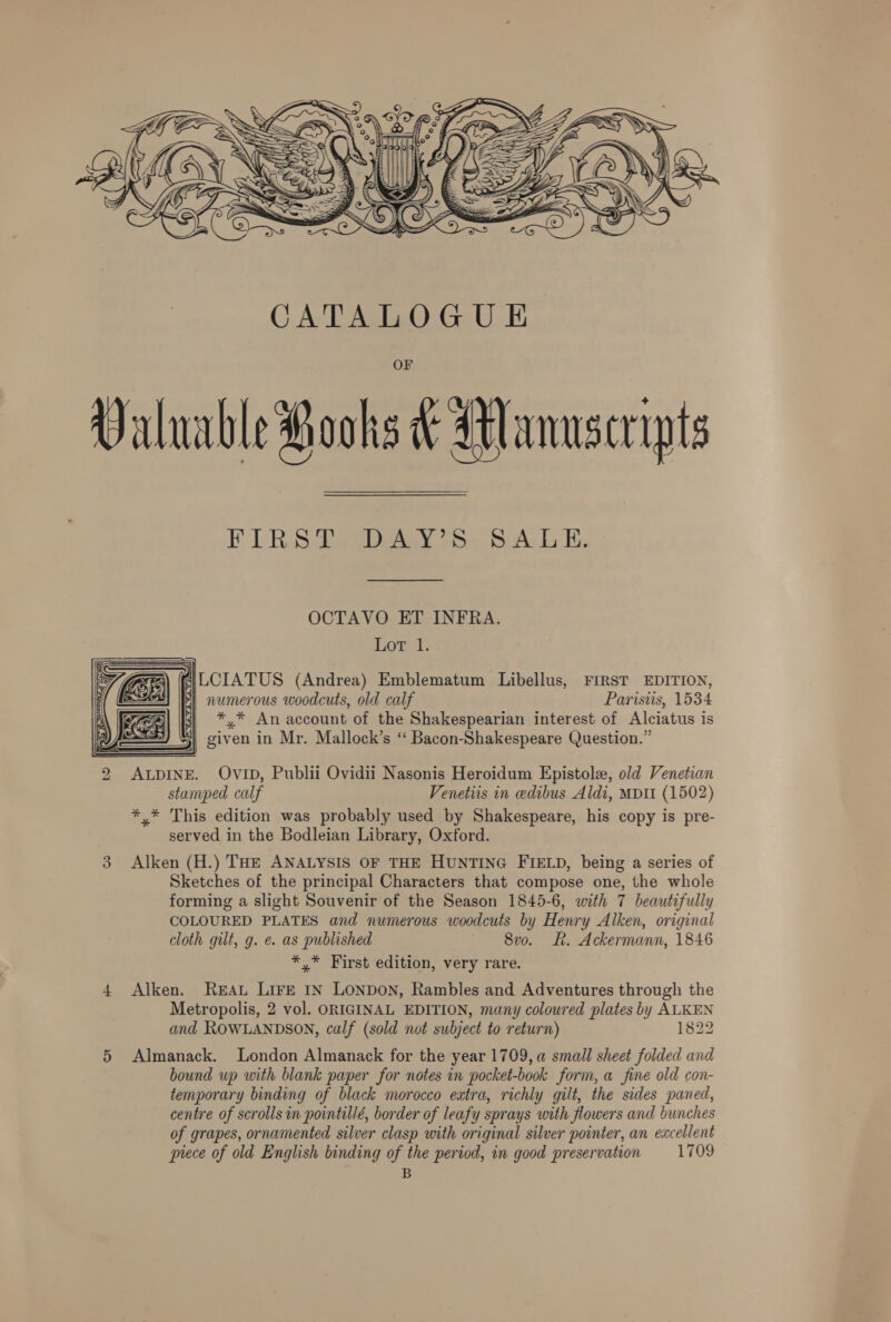  FIRS Ase eOedey 75, SuAck E. OCTAVO ET INFRA. Lot 1. ALCIATUS (Andrea) Emblematum Libellus, FIRST EDITION, “| numerous woodcuts, old calf Paristis, 1534 *,* An account of the Shakespearian interest of Alciatus is | given in Mr. Mallock’s “ Bacon-Shakespeare Question.”  2 ALDINE. OvID, Publii Ovidii Nasonis Heroidum Epistole, old Venetian stamped calf Venetiis in edibus Aldi, MDII (1502) *,* This edition was probably used by Shakespeare, his copy is pre- served in the Bodleian Library, Oxford. 3 Alken (H.) THE ANALYSIS OF THE HUNTING FIELD, being a series of Sketches of the principal Characters that compose one, the whole forming a slight Souvenir of the Season 1845-6, with 7 beautifully COLOURED PLATES and numerous woodcuts by Henry Alken, original cloth gilt, g. e. as published 8vo. R. Ackermann, 1846 *,* First edition, very rare. 4 Alken. REAL LIFE IN LONDON, Rambles and Adventures through the Metropolis, 2 vol. ORIGINAL EDITION, many coloured plates by ALKEN and ROWLANDSON, calf (sold not subject to return) 1822 5 Almanack. London Almanack for the year 1709, a small sheet folded and bound up with blank paper for notes in pocket-book form, a fine old con- temporary binding of black morocco extra, richly gilt, the sides paned, centre of scrolls in pointillé, border of leafy sprays with flowers and bunches of grapes, ornamented silver clasp with original silver pointer, an excellent piece of old English binding of the period, in good preservation 1709 B