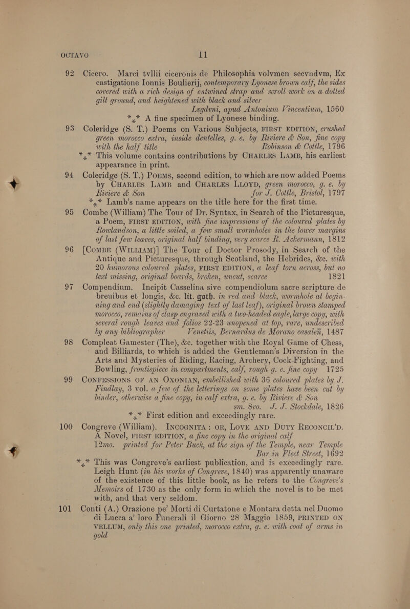 92 9 re) 94 95 96 all 98 99 100 101 Cicero. Marci tvllii ciceronis de Philosophia volvmen secvndvm, Ex castigatione Ionnis Boulierij, contemporary Lyonese brown calf, the sides covered with a rich design of entwined strap and scroll work on a dotted gilt grownd, and heightened with black and silver Lugdvni, apud Antonium Vincentium, 1560 * .* A fine specimen of Lyonese binding. Coleridge (S. T.) Poems on Various Subjects, FIRST EDITION, crushed green morocco extra, inside dentelles, g. e. by Riviere &amp; Son, fine copy with the half title Lobinson &amp; Cottle, 1796 appearance in print. Coleridge (S. T.) PomMs, second edition, to which are now added Poems by CHARLES LAMB and CHARLES LLOYD, green morocco, g. e. by fiwwiere &amp; Son for J. Cottle, Bristol, 1797 *,* Lamb’s name appears on the title here for the first time. Combe (William) The Tour of Dr. Syntax, in Search of the Picturesque, a Poem, FIRST EDITION, with fine impressions of the coloured plates by Rowlandson, a little soiled, a few small wormholes in the lower margins of last few leaves, original half binding, very scarce h. Ackermann, 1812 [CoMBE (WILLIAM)] The Tour of Doctor Prosody, in Search of the Antique and Picturesque, through Scotland, the Hebrides, &amp;c. with 20 humorous coloured lates, FIRST EDITION, @ leaf torn across, but no text missing, original boards, broken, uncut, scarce 1821 Compendium. Incipit Casselina sive compendiolum sacre scripture de breuibus et longis, &amp;ec. lit. goth. in red and black, wormhole at begin- ning and end (slightly damaging text of last leaf), original brown stamped morocco, remains of clasp engraved with a two-headed eagle, large copy, with several rough leaves and folios 22-23 unopened at top, rare, undescribed by any bibliographer Venetus, Bernardus de Morano casalen, 1487 Compleat Gamester (The), &amp;c. together with the Royal Game of Chess, and Billiards, to which is added the Gentleman’s Diversion in the Arts and Mysteries of Riding, Racing, Archery, Cock-Fighting, and Bowling, frontispiece in compartments, calf, rough g. e. fine copy 1725 CONFESSIONS OF AN OXONIAN, embellished with 36 colowred plates by J. Findlay, 3 vol. a few of the letterings on some plates have been cut by binder, otherwise a fine copy, in calf extra, g. e. by Riviere &amp; Son sm. 8vo. J. J. Stockdale, 1826 *,* First edition and exceedingly rare. Congreve (William). INCOGNITA: OR, LOVE AND Duty RECONCIL’D. A Novel, FIRST EDITION, a fine copy in the original calf 12mo. printed for Peter Buck, at the sign of the Temple, near Temple Bar in Fleet Street, 1692 # Leigh Hunt (2n his works of Congreve, 1840) was apparently unaware of the existence of this little book, as he refers to the Congreve’s | Memoirs of 1730 as the only form in which the novel is to be met with, and that very seldom. Conti (A.) Orazione pe’ Morti di Curtatone e Montara detta nel Duomo di Lucca a’ loro Funerali il Giorno 28 Maggio 1859, PRINTED ON VELLUM, only this one printed, morocco extra, g. e: with coat of arms in gold