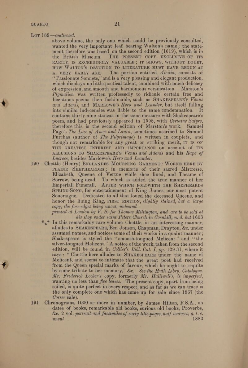 above volume, the only one which could be previously consulted, wanted the very important leaf bearing Walton’s name ; the state- ment therefore was based on the second edition (1619), which is in the British Museum. THE PRESENT COPY, EXCLUSIVE OF ITS RARITY, IS EXCEEDINGLY VALUABLE; IT SHOWS, WITHOUT DOUBT, HOW WALTON’S DEVOTION TO LITERATURE MUST HAVE BEGUN AT A VERY EARLY AGE. The portion entitled Alcilia, consists of ‘¢ Passionate Sonnets,” and is a very pleasing and elegant production, which displays no little poetical talent, combined with much delicacy of expression, and smooth and harmonious versification. Marston’s Pigmalion was written professedly to ridicule certain free and licentious poems then fashionable, such as SHAKESPEARE’S Venus and Adonis, and MARLOWE’S Hero and Leander, but itself falling into similar indecencies was liable to the same condemnation. It contains thirty-nine stanzas in the same measure with Shakespeare’s poem, and had previously appeared in 1598, with Certaine Satyrs, therefore this is the second edition of Marston’s work. Samuel Page’s The Love of Anos and Laura, sometimes ascribed to Samuel Purchas (author of The Pilgrimage) is written in couplets, and though not remarkable for any great or striking merit, IT IS OF THE GREATEST INTEREST AND IMPORTANCE on account of ITS ALLUSIONS TO SHAKESPEARE’S Venus and Adonis and his Rape of Lucrece, besides Marlowe’s Hero and Leander. PLAINE SHEPHEARDES; in memorie of their sacred Mistresse, Elizabeth, Queene of Vertue while shee liued, and Theame of Sorrow, being dead. To which is added the true manner of her Emperiall Funerall. AFTER WHICH FOLOWETH THE SHEPHEARDS SPRING-SONG, for entertainement of King James, our most potent Soueraigne. Dedicated to all that loued the deceased Queene, and honor the liuing King, FIRST EDITION, slightly stained, but a large copy, the fore-edges being uncut, unbound printed at London by V. 8S. for Thomas Millington, and are to be sold at his shop under saint Peters Church in Cornhill, n. d. but 1603 In this remarkably rare volume Chettle, in an interesting manner, alludes to SHAKESPEARE, Ben Jonson, Chapman, Drayton, &amp;c. under assumed names, and notices some of their works in a quaint manner ; Shakespeare is styled the “smooth-tongued Melicent” and “ the silver-tongued Melicent.” A notice of the work, taken from the second edition, will be found in Collier’s Bibl. Cat. I, pp. 129-31, where it says: “Chettle here alludes to SHAKESPEARE under the name of Melicent, and seems to intimate that the great poet had received from the Queen special marks of favour, which he ought to requite by some tribute to her memory,” &amp;c. See the Huth Libry. Catalogue. Mr. Frederick Locker’s copy, formerly Mr. Halliwell’s, is imperfect, wanting no less than five leaves. The present copy, apart from being soiled, is quite perfect in every respect, and as far as we can trace is the only complete one which has come up for sale since 1867 (the Corser sale). dates of books, remarkable old books, curious old books, Proverbs, &amp;e. 2 vol. portrait and facsimiles of early title-pages, half morocco, g. t. e. uncut 1882