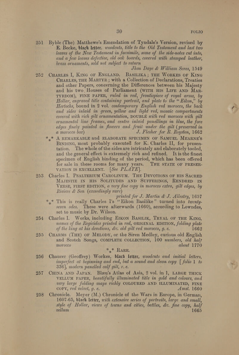 251 252 253 254 255 258 30 FOLIO Byble (The) Matthewe’s Emendation of Tyndale’s Version, revised by E. Becke, black letter, woodcuts, title to the Old Testament and last two leaves of the New Testament in facsimile, some of the side-notes cut into, and a few leaves defective, old oak boards, covered with stamped leather, brass ornaments, sold not subject to return Jhon Daye &amp; William Seres, 1549 CHARLES I, Kina oF ENGLAND. BASILIKA; THE WORKES OF KING CHARLES, THE MARTYR; with a Collection of Declarations, Treaties and other Papers, concerning the Differences between his Majesty and his two, Houses of Parliament (WITH HIS LIFE AND MAr- TYRDOM), FINE PAPER, ruled in red, frontispiece of royal arms, by Hollar, engraved title containing portrait, and plate to the “ Hikon,” by Hertochs, bound in 2 vol. contemporary English red morocco, the back and sides inlaid in green, yellow and light red, mosaic compartments covered with rich gilt ornamentation, DOUBLE with red morocco with gilt ornamental line frames, and centre inlaid panellings in blue, the fore edges finely painted in flowers and fruit under the gilt (preserved in a morocco box) J. Flesher for f. Royston, 1662 y BINDING, most probably executed for K. Charles II, for presen- tation. The whole of the sides are intricately and elaborately tooled, and the general effect is extremely rich and refined. It is the finest specimen of English binding of the period, which has been offered for sale in these rooms for many years. ‘THE STATE OF PRESER- VATION IS EXCELLENT. [See PLATE]. Charles I. PSALTERIUM CAROLINUM. THE DEVOTIONS OF HIS SACRED MAJESTIE IN HIS SOLITUDES AND SUFFERINGS, RENDRED~ IN VERSE, FIRST EDITION, a very fine copy in morocco extra, gilt edges, by Riviere &amp; Son (exceedingly rare) printed for J. Martin &amp; J. Allestry, 1657 *,* This is really Charles Ps ‘Kikon Basilike” turned into ¢wenty- seven odes. ‘These were afterwards (1660), according to Lowndes, set to music by Dr. Wilson. Charles I. Works, including Erkon BASILIK, TRYAL OF THE KING, names of the Regicides printed in red, ORIGINAL EDITION, folding plate of the king at his devotions, kc. old gilt red morocco, g. é. 1662 CHARMS (THE) OF MELODY, or the Siren Medley, curious old English and Scotch Songs, COMPLETE COLLECTION, 100 numbers, old halt morocco about 1770 Fy piclvARE: | Chaucer (Geoffrey) Workes, black letter, woodcuts and initial letters, imperfect at beginning and end, but a sound and clean copy [| folio 1 to 336], modern panelled calf gilt, r. é. CHINA AND JAPAN. Bleu’s Atlas of Asia, 2 vol. in 1, LARGE THICK VELLUM PAPER, beautifully uluminated title in gold and colours, and very large folding maps richly COLOURED AND ILLUMINATED, FINE COPY, red velvet, g. e. Amst. 1660 Chronicle. Meyer (M.) Chronicle of the Wars in Europe, in German, 1607-65, black letter, with extensive series of portraits, large and small, style of Hollar, views of towns and cities, battles, de. fine copy, half vellum 1665