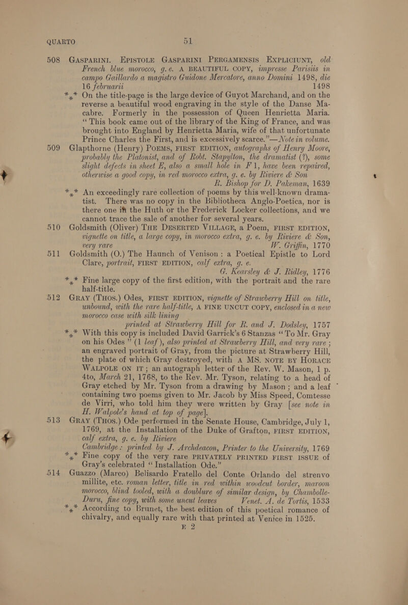 508 509 510 511 51 French blue morocco, g.¢. A BEAUTIFUL COPY, impresse Parisis in campo Gaillardo a magistro Guidone Mercatore, anno Domini 1498, die 16 februaru 1498 On the title-page is the large device of Guyot Marchand, and on the reverse a beautiful wood engraving in the style of the Danse Ma- cabre. Formerly in the possession of Queen Henrietta Maria. “This book came out of the library of the King of France, and was brought into England by Henrietta Maria, wife of that unfortunate Prince Charles the First, and is excessively scarce.” — Note in volume. probably the Platonist, and of Robt. Stapylton, the dramatist (1), some slight defects in sheet H, also a small hole in F'1, have been repaired, otherwise a good copy, in red morocco extra, g. e. by Riviere &amp; Son L. Bishop for D. Pakeman, 1639 tist. There was no copy in the Bibliotheca Anglo-Poetica, nor is there one ift the Huth or the Frederick Locker collections, and we cannot trace the sale of another for several years. vignette on title, a large copy, im morocco extra, g.e. by Riviere &amp; Son, very rare W. Griffin, 1770 Clare, portrait, FIRST EDITION, calf extra, g. e. G. Kearsley &amp; J. Ridley, 1776 half-title. unbound, with the rare half-title, A FINE UNCUT COPY, enclosed in a new morocco case with silk lining printed at Strawberry Hill for R. and J. Dodsley, 1757 With this copy is included David Garrick’s 6 Stanzas “To Mr. Gray on his Odes ” (1 leaf’), also printed at Strawberry Hill, and very rare ; an engraved portrait of Gray, from the picture at Strawberry Hill, the plate of which Gray destroyed, with A MS. Nore py HORACE WALPOLE ON IT; an autograph letter of the Rev. W. Mason, 1 p. 4to, March 21, 1768, to the Rev. Mr. Tyson, relating to a head of Gray etched by Mr. Tyson from a drawing by Mason; and a leaf * containing two poems given to Mr. Jacob by Miss Speed, Comtesse de Virri, who told him they were written by Gray [see note in H. Walpole’s hand at top of page}. a 1769, at the Installation of the Duke of Grafton, FIRST EDITION, calf extra, g.e. by Riviere Cambridge: printed by J. Archdeacon, Printer to the University, 1769 Gray’s celebrated ‘Installation Ode.” millite, etc. roman letter, title in red within woodcut border, maroon morocco, blind tooled, with a doublure of similar design, by Chambolle- Duru, fine copy, with some uncut leaves Venet. A. de Tortis, 1533 chivalry, and equally rare with that printed at Venice in 1525. RE 2