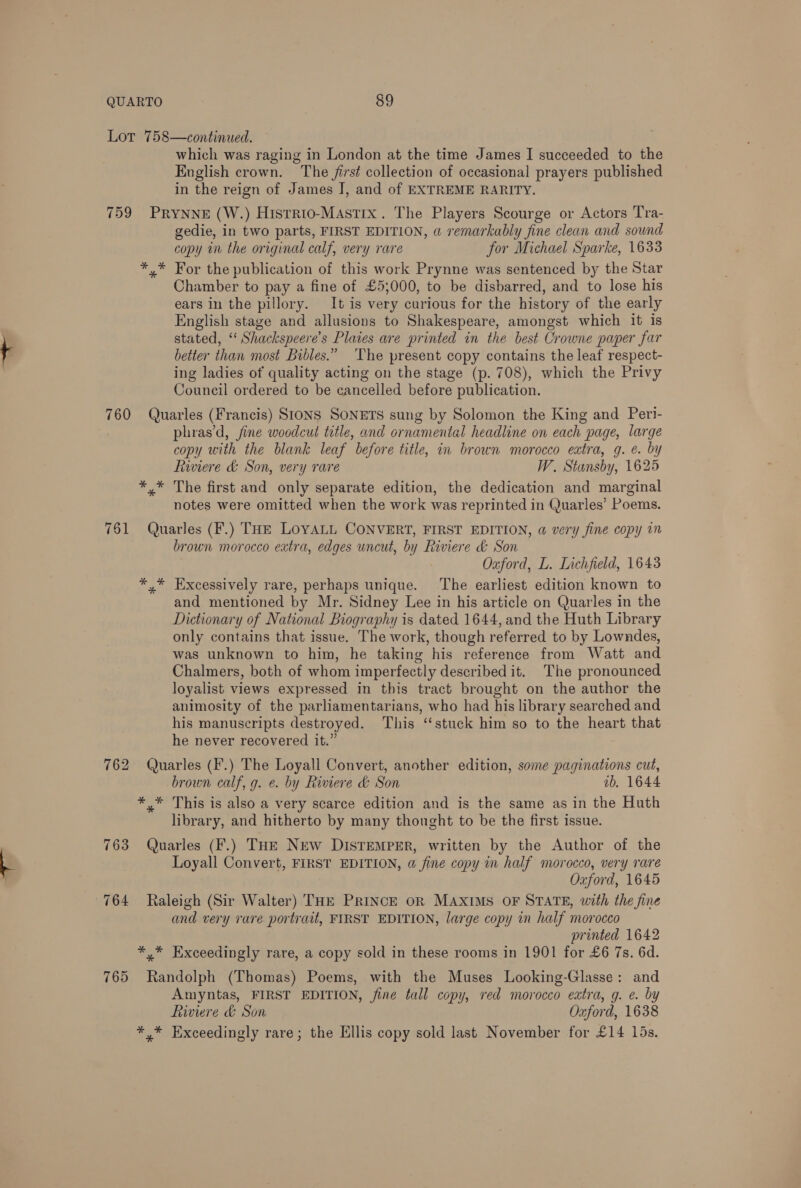 Lot 758—continued. which was raging in London at the time James I succeeded to the English crown. The first collection of occasional prayers published in the reign of James J, and of EXTREME RARITY. 759 PRYNNE (W.) Histrio-Mast1x. The Players Scourge or Actors Tra- gedie, in two parts, FIRST EDITION, a remarkably fine clean and sound copy in the original calf, very rare for Michael Sparke, 1633 *,* For the publication of this work Prynne was sentenced by the Star Chamber to pay a fine of £53000, to be disbarred, and to lose his ears in the pillory. It is very curious for the history of the early English stage and allusions to Shakespeare, amongst which it is stated, ‘‘ Shackspeere’s Plates are printed in the best Crowne paper far better than most Bibles.” ‘The present copy contains the leaf respect- ing ladies of quality acting on the stage (p. 708), which the Privy Council ordered to be cancelled before publication. 760 Quarles (Francis) SIONS SONETS sung by Solomon the King and Peri- . phras’d, fine woodcut title, and ornamental headline on each page, large copy with the blank leaf before title, in brown morocco extra, g. é. by Riviere &amp; Son, very rare W. Stansby, 1625 *,* The first and only separate edition, the dedication and marginal notes were omitted when the work was reprinted in Quarles’ Poems. 761 Quarles (F.) THE LOYALL CONVERT, FIRST EDITION, @ very fine copy in brown morocco extra, edges uncut, by Riviere &amp; Son Ouford, L. Lichfield, 1643 *,* Excessively rare, perhaps unique. The earliest edition known to and mentioned by Mr. Sidney Lee in his article on Quarles in the Dictionary of National Biography is dated 1644, and the Huth Library only contains that issue. The work, though referred to by Lowndes, was unknown to him, he taking his reference from Watt and Chalmers, both of whom imperfectly described it. The pronounced loyalist views expressed in this tract brought on the author the animosity of the parliamentarians, who had his library searched and his manuscripts destroyed. This ‘‘stuck him so to the heart that he never recovered it.” 762 Quarles (F.) The Loyall Convert, another edition, some paginations cut, brown calf, g. e. by Riviere d&amp; Son ab. 1644 *,* This is also a very scarce edition and is the same as in the Huth library, and hitherto by many thonght to be the first issue. 763 Quarles (F.) THE New DISTEMPER, written by the Author of the Loyall Convert, FIRST EDITION, a fine copy in half morocco, very rare Oxford, 1645 764 Raleigh (Sir Walter) THE PRINCE OR MAXIMS OF STATE, with the fine and very rare portrait, FIRST EDITION, large copy in half morocco printed 1642 *,* Exceedingly rare, a copy sold in these rooms in 1901 for £6 7s. 6d. 765 Randolph (Thomas) Poems, with the Muses Looking-Glasse: and Amyntas, FIRST EDITION, fine tall copy, red morocco extra, g. e. by Riviere &amp; Son Oxford, 1638 *,* Exceedingly rare; the Ellis copy sold last November for £14 15s.