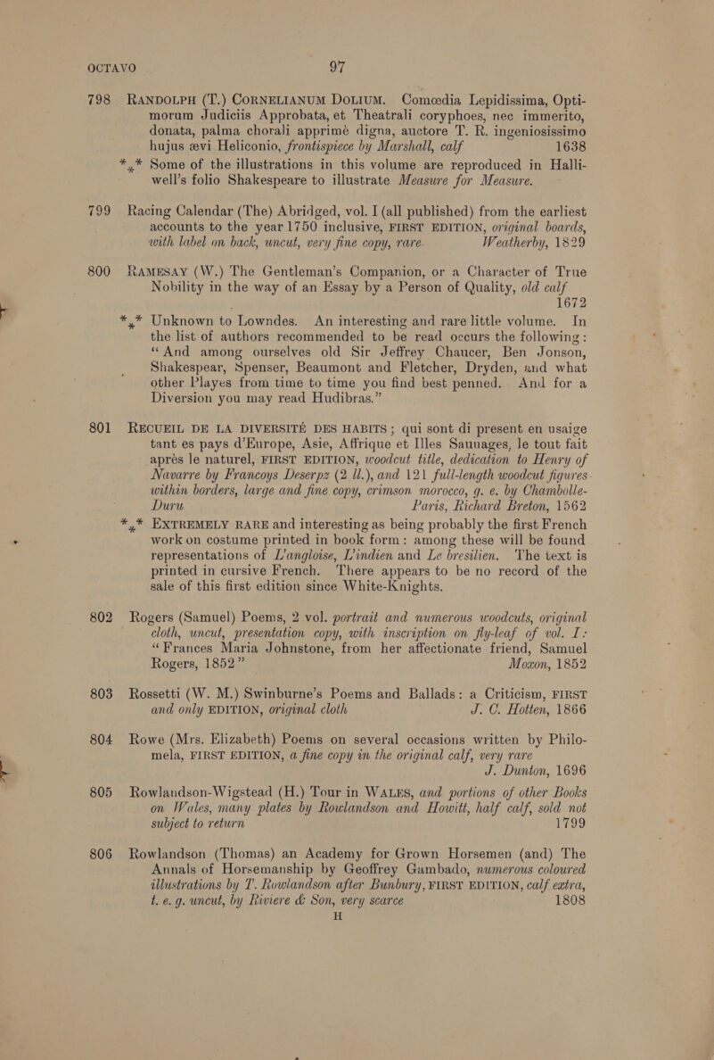 798 RANDOLPH (T.) CORNELIANUM DoLiuM. Comeoedia Lepidissima, Opti- morum Judiciis Approbata, et Theatrali coryphoes, nec immerito, donata, palma chorali apprime digna, auctore T. R. ingeniosissimo hujus evi Heliconio, frontispiece by Marshall, calf 1638 *,* Some of the illustrations in this volume are reproduced in Halli- well’s folio Shakespeare to illustrate Measure for Measure. 799 Racing Calendar (The) Abridged, vol. I (all published) from the earliest accounts to the year 1750 inclusive, FIRST EDITION, original boards, with label on back, wncut, very fine copy, rare Weatherby, 1829 800 RAMESAY (W.) The Gentleman’s Companion, or a Character of True Nobility in the way of an Essay by a Person of Quality, old calf 1672 *,* Unknown to Lowndes. An interesting and rare little volume. In the list of authors recommended to be read occurs the following: “And among ourselves old Sir Jeffrey Chaucer, Ben Jonson, Shakespear, Spenser, Beaumont and Fletcher, Dryden, and what other Playes from time to time you find best penned. And for a Diversion you may read Hudibras.” 801 RECUEIL DE LA DIVERSITE DES HABITS; qui sont di present en usaige tant es pays d’Europe, Asie, Affrique et Illes Sauuages, le tout fait apres le naturel, FIRST EDITION, woodcut title, dedication to Henry of Navarre by Francoys Deserpz (2 ll.), and 121 full-length woodcut figures - within borders, large and fine copy, crimson morocco, g. e. by Chambolle- Duru Paris, Richard Breton, 1562 *,* EXTREMELY RARE and interesting as being probably the first French work on costume printed in book form: among these will be found representations of L’angloise, Lindien and Le bresilien. The text is printed in cursive French. There appears to be no record of the sale of this first edition since White-Knights. 802 Rogers (Samuel) Poems, 2 vol. portrait and numerous woodcuts, original cloth, uncut, presentation copy, with inscription on fly-leaf of vol. I: “Frances Maria Johnstone, from her affectionate friend, Samuel Rogers, 1852” Moaon, 1852 803 Rossetti (W. M.) Swinburne’s Poems and Ballads: a Criticism, FIRST and only EDITION, original cloth J. C. Hotten, 1866 804 Rowe (Mrs. Elizabeth) Poems on several occasions written by Philo- mela, FIRST EDITION, a fine copy in the original calf, very rare J. Dunton, 1696 805 Rowlandson-Wigstead (H.) Tour in WALES, and portions of other Books on Wales, many plates by Rowlandson and Howitt, half calf, sold not subject to return 1799 806 Rowlandson (Thomas) an Academy for Grown Horsemen (and) The Annals of Horsemanship by Geoffrey Gambado, numerous coloured illustrations by T’. Rowlandson after Bunbury, FIRST EDITION, calf extra, t. e.g. uncut, by Riviere &amp; Son, very scarce 1808 H