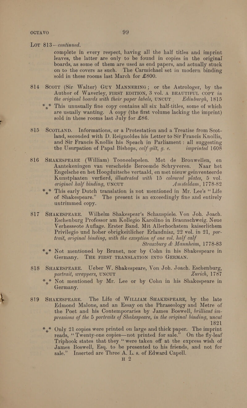 Lot 813 --continued. complete in every respect, having all the half titles and imprint leaves, the latter are only to be found in copies in the original boards, as some of them are used as end papers, and actually stuck on to the covers as such. The Carmichael set in modern binding sold in these rooms last March for £800. 814 Scotr (Sir Walter) Guy MANNERING; or the Astrologer, by the Author of Waverley, FIRST EDITION, 3 vol. A BEAUTIFUL COPY in the original boards with their paper labels, UNCUT. Edinburgh, 1815 *,* This unusually fine copy contains all six half-titles, some of which are usually wanting. A copy (the first volume lacking the imprint) sold in these rooms last July for £86. 815 ScorLAND. Informations, or a Protestation and a Treatise from Scot- land, seconded with D. Reignoldes his Letter to Sir Francis Knollis, and Sir Francis Knollis his Speach in Parliament: all suggesting the Usurpation of Papal Bishops, calf gilt, g. e. imprinted 1608 816 SHAKESPEARE (William) Tooneelspelen. Met de Bronwellen, en Aantekeningen van verscheide Beroemde Schryveren. Naar het Engelsche en het Hoogduitsche vertaald, en met nieuw geinventeerde Kunstplaaten verfierd, illustrated with 15 coloured plates, 5 vol. original half binding, UNCUT Amsteldam, 1778-82 *,* This early Dutch translation is not mentioned in Mr. Lee’s ‘ Life of Shakespeare.” The present is an exceedingly fine and entirely untrimmed copy. 817 SHAKESPEARE. Wilhelm Shakespear’s Schauspiele. Von Joh. Joach. -Eschenburg Professor am Kollegio Karolino in Braunschweig. Neue Verhesseote Auflage. Erster Band. Mit Allerhochstem kaiserlichem Privilegio und hoher obrigkeitlicher Erlaudnisz, 22 vol. in 21, por- trait, original binding, with the exception of one vol. half calf Straszburg &amp; Mannheim, 1778-83 *,* Not mentioned by Brunet, nor by Cohn in his Shakespeare in Germany. THE FIRST TRANSLATION INTO GERMAN. 818 SHAKESPEARE. Ueber W. Shakespeare, Von Joh. Joach. Eschenburg, portrait, wrappers, UNCUT Zurich, 1787 *.* Not mentioned by Mr. Lee or by Cohn in his Shakespeare in Germany. 819 SHAKESPEARE. The Life of WILLIAM SHAKESPEARE, by the late Edmond Malone, and an Essay on the Phraseology and Metre of the Poet and his Contemporaries by James Boswell, brilliant im- pressions of the 5 portraits of Shakespeare, in the original binding, uncut 1821 *,* Only 21 copies were printed on large and thick paper. The imprint reads, ‘‘ Twenty-one copies—not printed for sale.” On the fly-leaf Triphook states that they ‘‘ were taken off at the express wish of James Boswell, Esq. to be presented to his friends, and not for sale.” Inserted are Three A. L. s. of Edward Capell. H 2