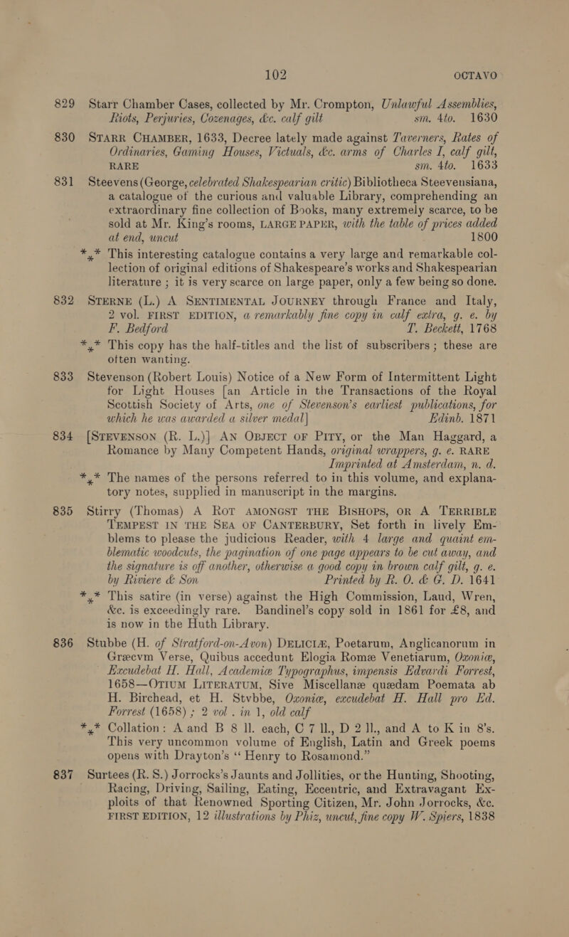 829 Starr Chamber Cases, collected by Mr. Crompton, Unlawful Assemblies, ftiots, Perjuries, Cozenages, &amp;c. calf gilt sm. 4to. 1630 830 STARR CHAMBER, 1633, Decree lately made against Taverners, Rates of Ordinaries, Gaming Houses, Victuals, tc. arms of Charles I, calf gilt, RARE sm. 4to. 1633 831 Steevens (George, celebrated Shakespearian critic) Bibliotheca Steevensiana, a catalogue of the curious and valuable Library, comprehending an extraordinary fine collection of Books, many extremely scarce, to be sold at Mr. King’s rooms, LARGE PAPER, with the table of prices added at end, uncut 1800 *,* This interesting catalogue contains a very large and remarkable col- lection of original editions of Shakespeare’s works and Shakespearian literature ; it is very scarce on large paper, only a few being so done. 832 STERNE (L.) A SENTIMENTAL JOURNEY through France and Italy, 2 vol. FIRST EDITION, a remarkably fine copy in calf extra, g. e. by F, Bedford T. Beckett, 1768 *,* This copy has the half-titles and the list of subscribers ; these are often wanting. 833 Stevenson (Robert Louis) Notice of a New Form of Intermittent Light for Light Houses [an Article in the Transactions of the Royal Scottish Society of Arts, one of Stevenson’s earliest publications, for which he was awarded a silver medal] Edinb. 1871 834 [STEVENSON (R. L.)] AN OpsEecr oF Piry, or the Man Haggard, a Romance by Many Competent Hands, original wrappers, g. e. RARE Imprinted at Amsterdam, n. d. *,* The names of the persons referred to in this volume, and explana- tory notes, supplied in manuscript in the margins. 835 Stirry (Thomas) A Ror AMONGST THE BISHOPS, OR A TERRIBLE TEMPEST IN THE SEA OF CANTERBURY, Set forth in lively Em- blems to please the judicious Reader, with 4 large and quaint em- blematic woodcuts, the pagination of one page appears to be cut away, and the signature is off another, otherwise a good copy in brown calf gilt, q. e. by Riviere &amp; Son Printed by R. 0. &amp; G. D. 1641 *,* This satire (in verse) against the High Commission, Laud, Wren, &amp;c. is exceedingly rare. Bandinel’s copy sold in 1861 for £8, and is now in the Huth Library. 836 Stubbe (H. of Stratford-on-Avon) DELICIZ, Poetarum, Anglicanorum in Grecvm Verse, Quibus accedunt Elogia Rome Venetiarum, Ozonia, — Eacudebat H. Hall, Academie Typographus, impensis Edvardi Forrest, 1658—Otium Lireratum, Sive Miscellanze quedam Poemata ab H. Birchead, et H. Stvbbe, Oxoniew, excudebat H. Hall pro Ed. Forrest (1658) ; 2 vol . in 1, old calf *,* Collation: A and B 8 ll. each, C 7 Il, D 2 J1., and A to K in 8's. This very uncommon volume of English, Latin and Greek poems opens with Drayton’s ‘‘ Henry to Rosamond.” 837 Surtees (Rk. 8.) Jorrocks’s Jaunts and Jollities, or the Hunting, Shooting, Racing, Driving, Sailing, Eating, Eccentric, and Extravagant Ex- ploits of that Renowned Sporting Citizen, Mr. John Jorrocks, &amp;e. FIRST EDITION, 12 illustrations by Phiz, uncut, fine copy W. Spiers, 1838