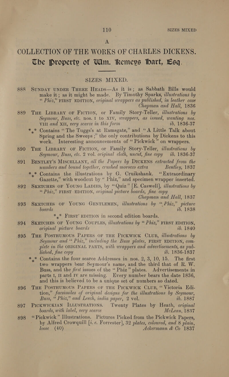 A COLLECTION OF THE WORKS OF CHARLES DICKENS. The Property of Wim. Remeyps bart, Lsq.  SIZES MIXED. 888 SUNDAY UNDER THREE HEApsS—As it is; as Sabbath Bills would make it; as it might be made. By Timothy Sparks, illustrations by — ¢ Phiz,” FIRST EDITION, original wrappers as published, in leather case Chapman and Hall, 1836 889 THE Liprary oF FicTION, or Family Story-Teller, clustrations by Seymour, Buss, elc. nos. 1 to XIV, wrappers, as issued, wanting. nos. VILL and XII, very scarce in this form 4b, 1836-37 *.* Contains “The Tuggs’s at Ramsgate,” and “A Little Talk about Spring and the Sweeps ;” the only contributions by Dickens to this work. Interesting announcements of “ Pickwick” on wrappers. 890 THE LipRARY OF Ficrion, or Family Story-Teller, dlustrations by Seymour, Buss, etc. 2 vol. original cloth, uncut, fine copy ib. 1836-37 891 BENTLEY’S MISCELLANY, all the Papers by DICKENS extracted from the numbers and bound together, crushed morocco extra Bentley, 1837 *,* Contains the illustrations by G. Cruikshank. “Extraordinary Gazette,” with woodcut by “ Phiz,” and specimen wrapper inserted. 892 SKETCHES OF YOUNG LADIES, by “Quiz” [E. Caswell], clustrations by “ Phiz,’ FIRST EDITION, original picture boards, fine copy Chapman and Hall, 1837 893 SKETCHES OF YOUNG GENTLEMEN, illustrations by ‘ Phiz,” picture boards ib. 1838 *,* FIRST’ EDITION in second edition boards. 894 SKETCHES OF YOUNG COUPLES, illustrations by “ Phiz,” FIRST EDITION, original picture boards ib. 1840 895 THE PostTHUMOUS PAPERS OF THE PICKWICK CLUB, illustrations by Seymour and ‘* Phiz,” including the Buss plates, FIRST EDITION, com- plete in the ORIGINAL PARTS, with wrappers and advertisements, as pub- lished, fine copy tb. 1836-1837 *,* Contains the four scarce Addresses in nos. 2, 3, 10, 15. The first two wrappers bear Seymour’s name, and the third that of R. W. Buss, and the /irst issues of the “‘ Phiz” plates. Advertisements in parts I, If and Iv are missing. Every number bears the date 1836, and this is believed to be a unique set of numbers so dated. 896 THE POSTHUMOUS PAPERS OF THE PICKWICK CLUB, ‘‘ Victoria Edi- tion,” facsimiles of original designs for the illustrations by Seymour, Buss, “ Phiz,” and Leech, india paper, 2 vol. ab. 18387 897 PICKWICKIAN ILLUSTRATIONS. ‘Twenty Plates by Heath, original boards, with label, very scarce McLean, 1837 898 “Pickwick” Illustrations. Pictures Picked from the Pickwick Papers, by Alfred Crowquill [7. ¢. Forrester], 32 plates, coloured, and 8 plain, loose (40) Ackermann &amp; Co 1837