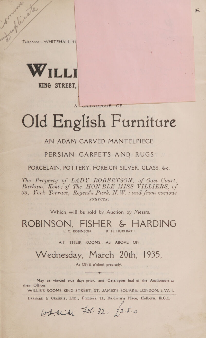 Pad V/ | a / a Telephone—WHITEHALL 4 WILLI KING STREET,   A LwrerabuGUuE OF Old English Furniture AN ADAM CARVED MANTELPIECE PERSIAN CARPETS AND RUGS PORCELAIN, POTTERY, FOREIGN SILVER, GLASS, &amp;c. The Property of LADY ROBERTSON, of Oast Court, Barham, Kent; of The HON’BLE MISS VILLIERS, of 35, York Terrace, Regent's Park. N.W. ; and from various sources. Which will be sold by Auction by Messrs. ROBINSON, FISHER &amp; HARDING L. C, ROBINSON R. H. HURLBATT AT THEIR. ROOMS, AS ABOVE ON VVednesday, March 20th, 1935, At ONE o'clock precisely.  May be viewed two days prior, and Catalogues had of the Auctioneers at their Offices, BARNARD &amp; Gpancte, iap.. Pyiiere, he Bains ‘Pinca: Holborn, E.C.1. lpr, Por 32. Ave 