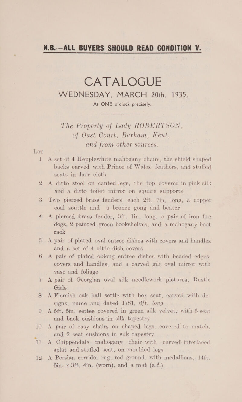 CATALOGUE WEDNESDAY, MARCH 20th, 1935, At ONE o'clock precisely.   The Property of Lady ROBERTSON, of Oast Court, Barham, Kent, and from other sources. lL A set of 4 Hepplewhite mahogany chairs, the shield shaped backs carved with Prince of Wales’ feathers, and stuffed seats in hair cloth 2 &lt;A ditto stool on canted legs, the top covered in pink silk | and a ditto toilet mirror on square supports ee) Two pierced brass fenders, each 2ft. Tin. long, a copper coal seuttle and a bronze gong and beater 4 A pierced ‘brass fender, 3ft. lin. long, a pair of iron fire dogs, 2, painted green bookshelves, and a mahogany boot rack 5 A pair of plated oval entree dishes with coverg and handles and a set of 4 ditto dish covers | 6 &lt;A pair of plated oblong entree dishes with beaded edges, covers and handles, and a carved gilt oval mirror with vase and foliage 7 A pair of Georgian oval silk needlework pictures, Rustic Girls — 8 A Flemish oak hall settle with box seat, carved with de- signs, name and dated 1781, 6ft. long 9 &lt;A 5ft. 6in. settee covered in green silk velvet, with 6 seat and back cushions in silk tapestry 10 A pair of easy chairs on shaped. legs. covered to match, and 2 seat cushions in silk tapestry 11 &lt;A Chippendale mahogany chair with carved: interlaced splat and stuffed seat, on moulded legs 12 A Persian corridor rug, red ground, with medallions,. 14ft. 6in. x 8ft, 4in. (worn), and a mat (a.f.)