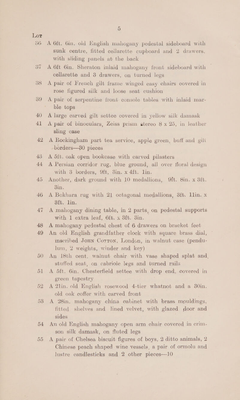 54. 55 A 6ft. Gin. old English mahogany pedestal sideboard with sunk centre, fitted cellarette cupboard and 2 drawers, with sliding panels at the back A 6ft 6in. Sheraton inlaid mahogany front sideboard with cellarette and 3 drawers, on turned legs A pair of French gilt frame winged easy chairs covered in rose figured silk and loose seat cushion A pair of serpentine front console tables with inlaid mar- ble tops A large carved gilt settee covered in yellow silk damask A pair of binoculars, Zeiss prism stereo 8 x 25, in leather sling case A Rockingham part tea service, apple green, buff and gili borders—80 pieces A dit. oak open bookcase with carved pilasters A Persian corridor rug, blue ground, all over floral design with 8 borders, Q9ft. 3in. x 4ft. lin. Another, dark ground with 10 medallions, 9ft. 8in. x 3ft. bin. A Bokhara rug with 21 octagonal medallions, 3ft. Lllin. x 8ft. lin. A mahogany dining table, in 2 parts, on pedestal supports with 1 extra leaf, 6ft. x 3ft. 3in. — A mahogany pedestal chest of 6 drawers on bracket feet An old English grandfather clock with square brass dial, inscribed Joun Corron, London, in walnut case (pendu- lum, 2 weights, winder and key) An 18th cent. walnut chair with vase shaped splat and. stuffed seat, on cabriole legs and turned rails A 5ft. 6in. Chesterfield settee with drop end, covered in green tapestry : A 2lin. old English rosewood 4-tier whatnot and a 30in. old oak coffer with carved front A 28in. mahogany china cabinet with brass mouldings, fitted shelves and lined velvet, with glazed oor and sides | An old English mahogany open arm chair covered in crim- son silk damask, on fluted legs | A pair of Chelsea biscuit figures of boys, 2 ditto animals, 2 Chinese peach shaped wine vessels, a pair of ormolu and