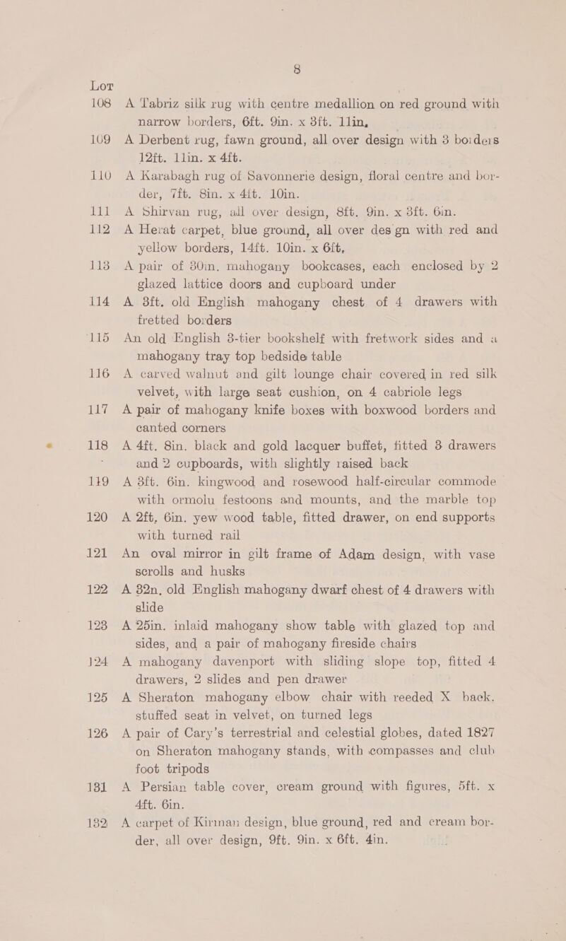 108 109 110 ‘eal 112 1138 114 132 8 A Tabriz silk rug with centre medallion on red ground with narrow borders, 6ft. Qin. x 3ft. 1lin, | , A Derbent rug, fawn ground, all over design with 3 boideis lites Lin tex Os A Karabagh rug of Savonnerie design, floral centre and bor- der, Tit. 8in. x 4ft. 10in. A Shirvan rug, all over design, 8ft. 9in. x 3ft. Gin. A Herat carpet, blue ground, all over des gn with red and yellow borders, 14ft. 10in. x 6ft, A pair of 80in, mahogany bookcases, each enclosed by 2 glazed lattice doors and cupboard under A 3ft. old English mahogany chest of 4 drawers with fretted borders An old English 8-tier bookshelf with fretwork sides and a mahogany tray top bedside table A carved walnut and gilt lounge chair covered in red silk velvet, with large seat cushion, on 4 cabriole legs A pair of mahogany knife boxes with boxwood borders and canted corners A 4ft. 8in. black and gold lacquer buffet, fitted 3 drawers and 2 cupboards, with slightly raised back A 3ft. 6in. kingwood and rosewood half-circular commode with ormolu festoons and mounts, and the marble top A 2ft. 6in. yew wood table, fitted drawer, on end supports with turned rail An oval mirror in gilt frame of Adam design, with vase scrolls and husks | A 82n, old English mahogany dwarf chest of 4 drawers with slide A 25in. inlaid mahogany show table with glazed top and sides, and a pair of mahogany fireside chairs A mahogany davenport with sliding slope top, fitted 4 drawers, 2 slides and pen drawer A Sheraton mahogany elbow chair with reeded X_ back. stuffed seat in velvet, on turned legs A pair of Cary’s terrestrial and celestial globes, dated 1827 on Sheraton mahogany stands, with compasses and club foot tripods A Persian table cover, cream ground with figures, 5ft. x Aft. 6in. A carpet of Kirman design, blue ground, red and cream bor-