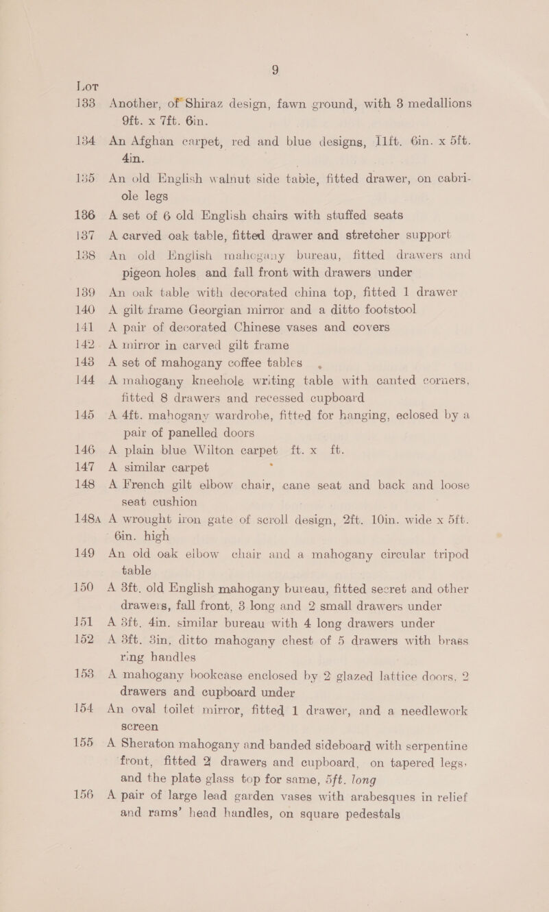 155 156 9 Another, of Shiraz design, fawn ground, with 3 medallions Oft. x Tit. Gin. 7 An Afghan carpet, red and blue designs, I1ft. 6in. x dft. 4in. | An old English walnut side table, fitted drawer, on cabri- ole legs A set of 6 old English chairs with stuffed seats A carved oak table, fitted drawer and stretcher support An old English mahogany bureau, fitted drawers and pigeon holes, and full front with drawers under An oak table with decorated china top, fitted 1 drawer A gilt frame Georgian mirror and a ditto footstool A pair of decorated Chinese vases and covers A mirror in carved gilt frame A set of mahogany coffee tables A mahogany kneehole writing table with canted coruers, fitted 8 drawers and recessed cupboard A 4ft. mahogany wardrobe, fitted for hanging, eclosed by a pair of panelled doors A plain blue Wilton carpet ft. x ft. A similar carpet A French gilt elbow chair, cane seat and back and loose seat cushion : A wrought iron gate of scroll design, 2ft. 10in. wide x 5ft. 6in. high An old oak eibow chair and a mahogany circular tripod table A 3ft. old English mahogany bureau, fitted secret and other drawers, fall front, 3 long and 2 small drawers under A 3ft. 4in. similar bureau with 4 long drawers under A 3ft. 3in, ditto mahogany chest of 5 drawers with brass ring handles A mahogany bookcase enclosed by 2 glazed lattice doors, 2 drawers and cupboard under An oval toilet mirror, fitted 1 drawer, and a needlework screen A Sheraton mahogany and banded sideboard with serpentine ‘front, fitted 2 drawerg and cupboard, on tapered legs, and the plate glass top for same, 5ft. long A pair of large lead garden vases with arabesques in relief and rams’ head handles, on square pedestals