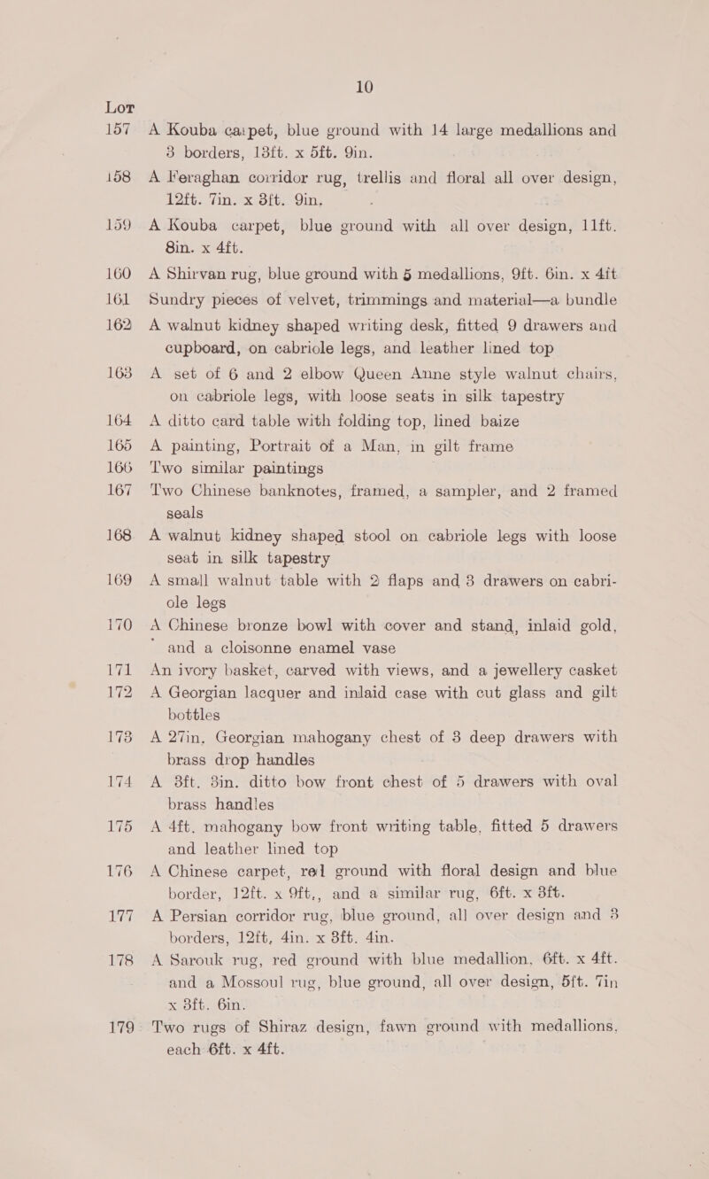 A Kouba caipet, blue ground with 14 large medallions and 3 borders, 13ft. x 5ft. 9in. A leraghan corridor rug, trellis and floral all over design, 12ft. Tin. x Bft. Qin. 3 A Kouba carpet, blue ground with all over design, 11ft. Sin. x 4ft. A Shirvan rug, blue ground with 5 medallions, 9ft. 6in. x 4it Sundry pieces of velvet, trimmings and material—a bundle A walnut kidney shaped writing desk, fitted 9 drawers and cupboard, on cabriole legs, and leather lined top A set of 6 and 2 elbow Queen Anne style walnut chairs, on cabriole legs, with loose seats in silk tapestry A ditto card table with folding top, lined baize A painting, Portrait of a Man, in gilt frame ‘T'wo similar paintings Two Chinese banknotes, framed, a sampler, and 2 framed seals A walnut kidney shaped stool on cabriole legs with loose seat in silk tapestry A small walnut table with 2 flaps and 3 drawers on cabri- ole legs A Chinese bronze bowl with cover and stand, inlaid gold, ’ and a cloisonne enamel vase An ivory basket, carved with views, and a jewellery casket A Georgian lacquer and inlaid case with cut glass and gilt bottles A 27in. Georgian mahogany chest of 3 deep drawers with brass drop handles A 8ft. 3in. ditto bow front chest of 5 drawers with oval brass handles A 4ft. mahogany bow front writing table, fitted 5 drawers and leather lined top A Chinese carpet, rel ground with floral design and blue border, 12ft. x 9ft,, and a similar rug, 6ft. x dit. A Persian corridor rug, blue ground, all over design and 3 borders, 12ft. 4in. x 8ft. 4in. A Sarouk rug, red ground with blue medallion, 6ft. x 4ft. and a Mossoul rug, blue ground, all over design, 5ft. Tin x 3ft. 6in. Two rugs of Shiraz design, fawn ground with medallions, each 6ft. x 4ft.