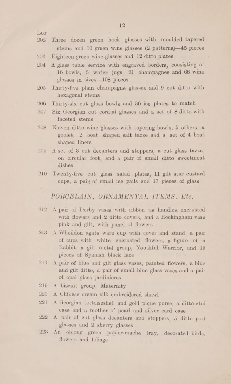 209 12 Three dozen green hock glasses with moulded tapered stems and 10 green wine glasses (2 patterns)—46 pieces liighteen green wine glasses and 12 ditto plates A glass table service with engraved borders, consisting of hexagonal stems ‘Thirty-six cut glass bowls and 36 ice pilates to match Six Georgian cut cordial glasses and a set of 8 ditto with faceted stems Kleven ditto wine glasses with tapering bowls, 5 others, a goblet, 2 boat shaped salt tazze and a set of 4 boat shaped liners A set of 3 cut decanters and stoppers, a cut glass tazza, on circular foot, and a pair of small ditto sweetmeat dishes | Twenty-five cut glass salad plates, 11 gilt star custard cups, a pair of smail ice pails and 17 pieces of glass PORCELAIN, ORNAMENTAL ITEMS. Ete. A pair of Derby vases with ribbon tie handles, encrusted with flowers and 2 ditto covers, and a Rockingham vase pink and gilt, with panel of flowers A Wheildon agate ware cup with cover and stand, a pair of cups with white encrusted flowers, a figure of a Rabbit, a gilt metal group, Youthful Warrior, and 15 pieces of Spanish black lace A pair of blue and gilt glass vases, painted flowers, a blue and gilt ditto, a pair of small blue glass vases and a pair of opal glass jardinieres | A biscuit group, Maternity A Chinese cream silk embroidered shawl A Georgian tortoiseshell and gold pique purse, a ditto etui case and a mother o’ pearl and silver card case A pair of cut glass decanters and stoppers, 5 ditto port glasses and 2 sherry glasses An oblong green papier-mache tray, decorated birds, flowers and foliage