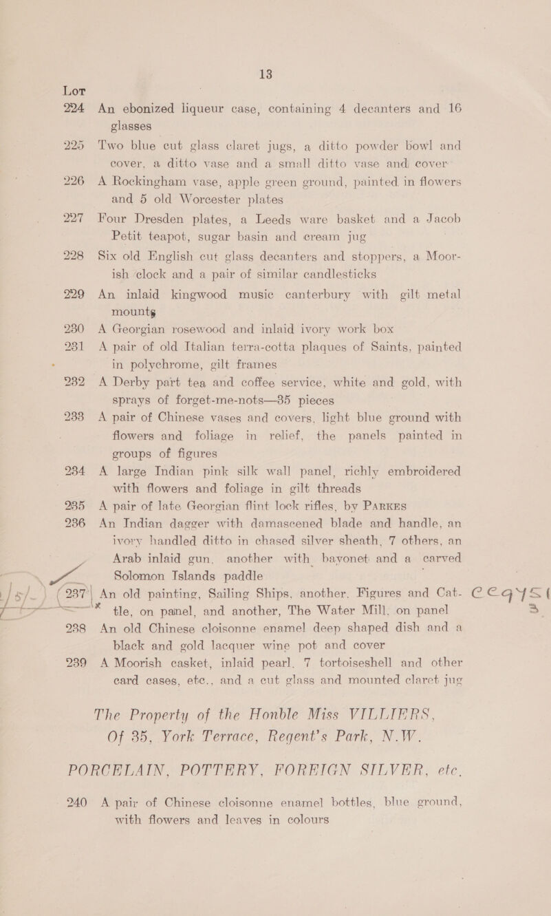 224 An ebonized liqueur case, containing 4 decanters and 16 glasses 225 Two blue cut glass claret jugs, a ditto powder bowl and cover, a ditto vase and a small ditto vase andi cover 226 <A Rockingham vase, apple green ground, painted in flowers and 5 old Worcester plates 227 Four Dresden plates, a Leeds ware basket and a Jacob Petit teapot, sugar basin and cream jug | 228 Six old English cut glass decanters and stoppers, a Moor- ish clock and a pair of similar candlesticks 229 An inlaid kingwood music canterbury with gilt metal mounts 230 A Georgian rosewood and inlaid ivory work box 231 <A pair of old Italian terra-cotta plaques of Saints, painted ‘in polychrome, gilt frames 232 A Derby part tea and coffee service, white and gold, with sprays of forget-me-nots—385 pieces 233 A pair of Chinese vases and covers, light blue ground with flowers and foliage in relief, the panels painted in groups of figures 234 A large Indian pink silk wall panel, richly embroidered with flowers and foliage in gilt threads 285 <A pair of late Georgian flint lock rifles, by PArKEs 236 An Indian dagger with damascened blade and handle, an ivory handled ditto in chased silver sheath, 7 others, an Arab inlaid gun. another with bayonet and a carved Solomon Islands paddle . An old painting, Sailing Ships, another. Figures and Cat- * tle, on panel, and another, The Water Mill, on panel 988 An old Chinese cloisonne enamel deep shaped dish and a black and gold lacquer wine pot and cover 239 A Moorish casket, inlaid pearl. 7 tortoiseshell and other card cases, etc., and a cut glass and mounted claret jug } | { 2) The Property of the Honble Miss VILLIERS, Of a0, York Terrace, Regent's Park, NW. PORCHEAIN POTTERY; PORHIGN SILVER, etc. 240 A pair of Chinese cloisonne enamel bottles, blue ground, with flowers and leaves in colours CeEGYS ees