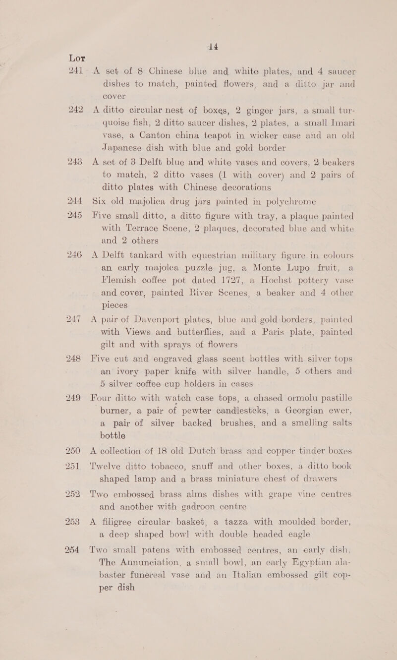 241 249) 246 iS) Or oO Ww Or — 292 2153 254. 14 A set of 8 Chinese blue and white plates, and 4. saucer dishes to match, painted flowers, and a ditto jar and cover A ditto circular nest of boxes, 2 ginger jars, a small tur- quoise fish, 2: ditto saucer dishes, 2 plates, a small Imari vase, a Canton china teapot in wicker case and an old Japanese dish with blue and gold border A set of 8 Delft blue and white vases and covers, 2 beakers to match, 2 ditto vases (1 with cover) and 2 pairs of ditto plates with Chinese decorations Six old majolca drug jars painted in polychrome Five small ditto, a ditto figure with tray, a plaque painted with Terrace Scene, 2 plaques, decorated blue and white and 2 others A Delft tankard with equestrian military figure in, colours an early majolca puzzle jug, a Monte Lupo fruit, a Flemish coffee pot dated 1727, a Hochst pottery vase and cover, painted River Scenes, a beaker and 4 other pieces A pair of Davenport plates, blue and gold: borders, painted with Views and butterflies, and a Paris plate, painted gilt and with sprays of flowers Five cut and engraved glass scent bottles with silver tops an ivory paper knife with silver handle, 5 others and 5 silver coffee cup holders in cases Four ditto with watch case tops, a chased ormolu pastille burner, a pair of pewter candlestcks, a Georgian ewer, a pair of silver backed brushes, and a smelling salts bottle A collection of 18 old Dutch brass and copper tinder boxes Twelve ditto tobacco, snuff and other boxes, a ditto book shaped lamp and a brass miniature chest of drawers Two embossed brass alms dishes with grape vine centres and another with gadroon centre A filigree circular basket, a tazza with moulded border, a deep shaped bowl with double headed eagle Two small patens with embossed centres, an early dish. The Annunciation, a small bowl, an early Egyptian ala- baster funereal vase and an Italian embossed gilt cop- per dish