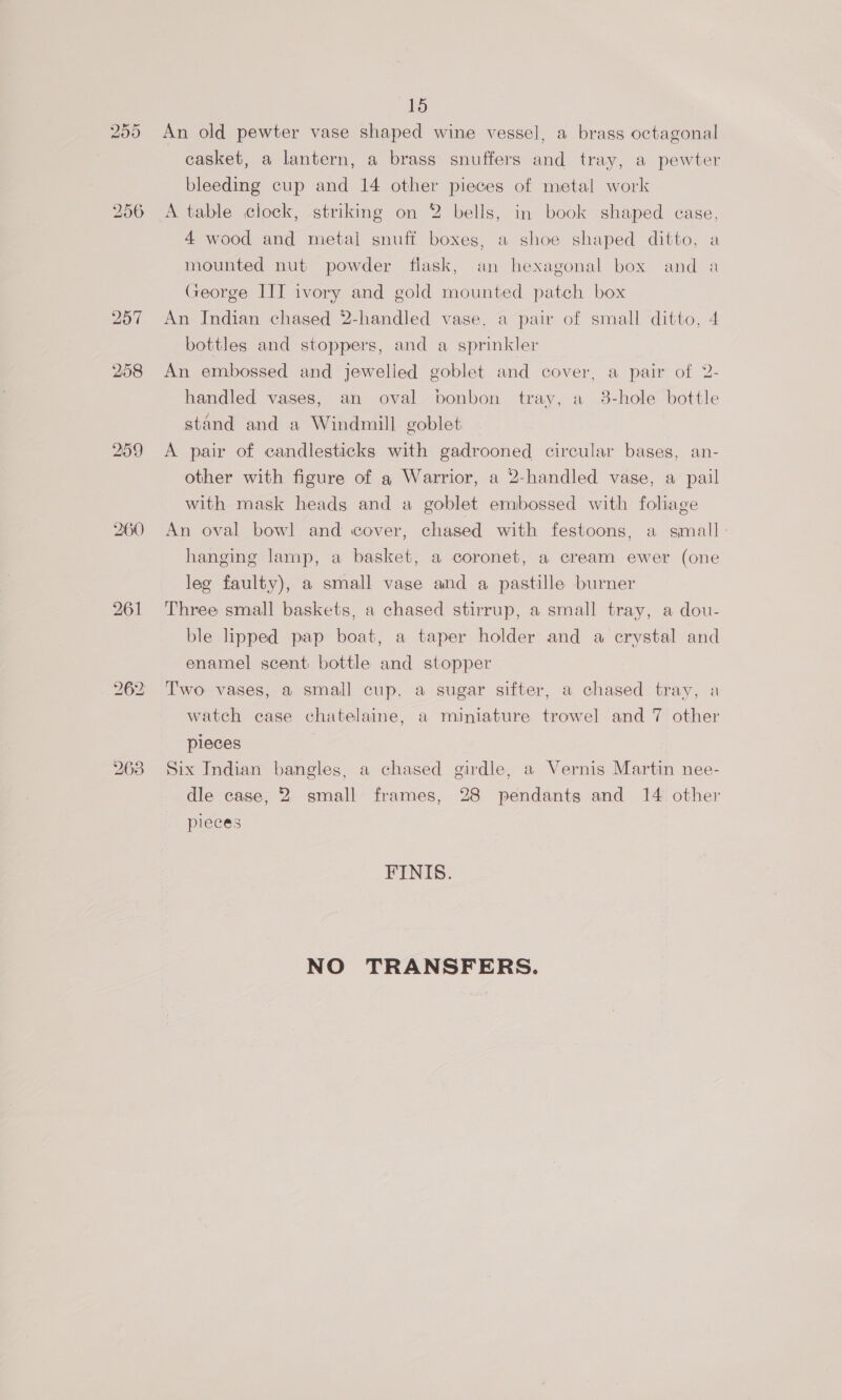 (16 255 An old pewter vase shaped wine vessel, a brass octagonal casket, a lantern, a brass snuffers and tray, a pewter bleeding cup and 14 other pieces of metal work 256 <A table clock, striking on 2 bells, in book shaped case, 4 wood and metal snuff boxes, a shoe shaped ditto, a mounted nut powder flask, an hexagonal box and a George III ivory and gold mounted patch box 257 An Indian chased 2-handled vase, a pair of small ditto, 4 bottles and stoppers, and a sprinkler 258 An embossed and jewelled goblet and cover, a pair of 2- handled vases, an oval bonbon tray, a 3-hole bottle stand and a Windmill goblet 259 A pair of candlesticks with gadrooned circular bases, an- other with figure of a Warrior, a 2-handled vase, a pail with mask heads and a goblet embossed with foliage 260 An oval bowl and cover, chased with festoons, a small - hanging lamp, a basket, a coronet, a cream ewer (one leg faulty), a small vase and a pastille burner 261 Three small baskets, a chased stirrup, a small tray, a dou- ble lipped pap boat, a taper holder and a crystal and enamel scent bottle and stopper 262 Two vases, a small cup, a sugar sifter, a chased tray, a watch case chatelaine, a miniature trowel and 7 other pieces 263 Six Indian bangles, a chased girdle, a Vernis Martin nee- dle case, 2 small frames, 28 pendants and 14 other pieces FINIS. NO TRANSFERS.