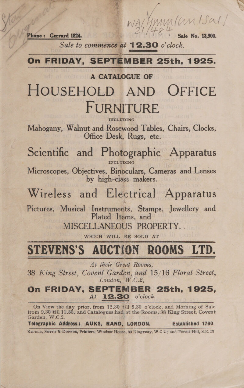 | TS EE Tee! f f iN V f f - / 1pAhaAA IL LaAaa | i fA Sale to commence at 412.30 o'clock. On FRIDAY, SEPTEMBER 25th, 1925.  A CATALOGUE OF HOUSEHOLD AND OFFICE FURNITURE. INCLUDING Mahogany, Walnut and Rosewood Tables, Chairs, Clocks, fhce Desk, Rugs, etc. INCLJIDING Microscopes, Objectives, Binoculars, Cameras and Lenses by high-ciass makers. Wireless and Electrical Apparatus Pictures, Musical Instruments, Stamps, Jewellery and Plated Items, and MISCELLANEOUS PROPERTY. . WHICH WILL BE SOLD AT STEVENS’S AUCTION ROOMS LTD. At they Great Rooms, 38 King Street, Covent Garden, and 15/16 Floral Street, London, W.C.2, On FRIDAY, SEPTEMBER 25th, 1925, At 12.30 o'clock. On View the day prior, from 12.30 “iil 5.30 o’clock, and Morning of Sale from 9.30 till 11.30, and Catalogues had. at the Rooms, 38 King Street, Covent Garden, W.C.2 Telegraphic Address : : AUKS, RAND, LONDON. Established 1760. REDDLE, SuitH &amp; Durrus, Printers, Windsor House, 83 Kingsway, W.C.2; and Forest Hill, S.E.23