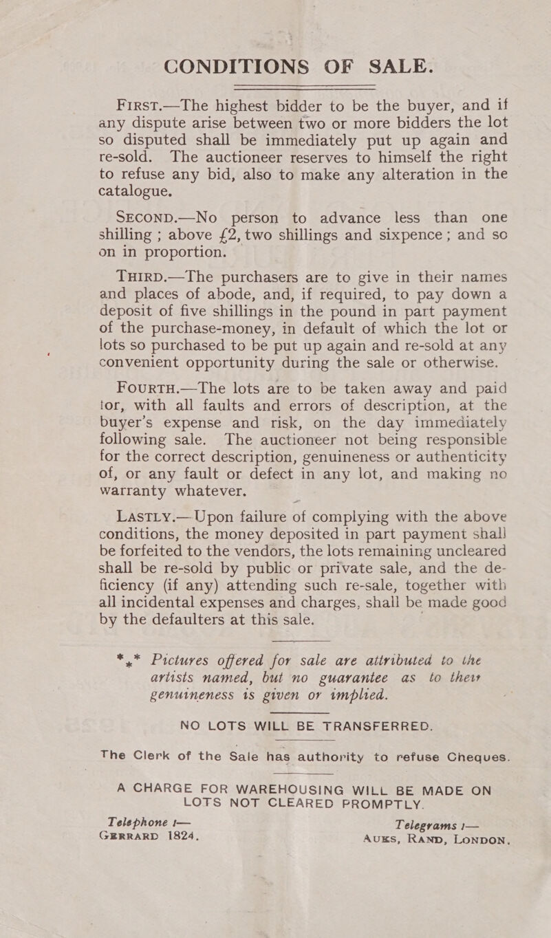 CONDITIONS OF SALE. First.—The highest bidder to be the buyer, and if any dispute arise between two or more bidders the lot so disputed shall be immediately put up again and re-sold. The auctioneer reserves to himself the right to refuse any bid, also to make any alteration in the catalogue. SECOND.—No person to advance less than one shilling ; above £2, two shillings and sixpence ; and sc on in proportion. THIRD.—The purchasers are to give in their names and places of abode, and, if required, to pay down a deposit of five shillings in the pound in part payment of the purchase-money, in default of which the lot or lots so purchased to be put up again and re-sold at any convenient opportunity during the sale or otherwise. FouRTH.—The lots are to be taken away and paid tor, with all faults and errors of description, at the buyer's expense and risk, on the day immediately following sale. The auctioneer not being responsible for the correct description, genuineness or authenticity of, or any fault or defect in any lot, and making no warranty whatever. LastLy.— Upon failure of complying with the above conditions, the money deposited in part payment shall be forfeited to the vendors, the lots remaining uncleared shall be re-sold by public or private sale, and the de- ficiency (if any) attending such re-sale, together with all incidental expenses and charges, shall be made good by the defaulters at this sale. . *,.* Pictures offered for sale are attributed to the aviists named, but no guarantee as to thew genuineness 1s given or tmplted. NO LOTS WILL BE TRANSFERRED. The Clerk of the Sale has authority to refuse Cheques.  A CHARGE FOR WAREHOUSING WILL BE MADE ON LOFS NOT CLEARED PROMPTLY. Telephone t— Telegrams 1— GERRARD 1824, AuUKS, RAND, LONDON,