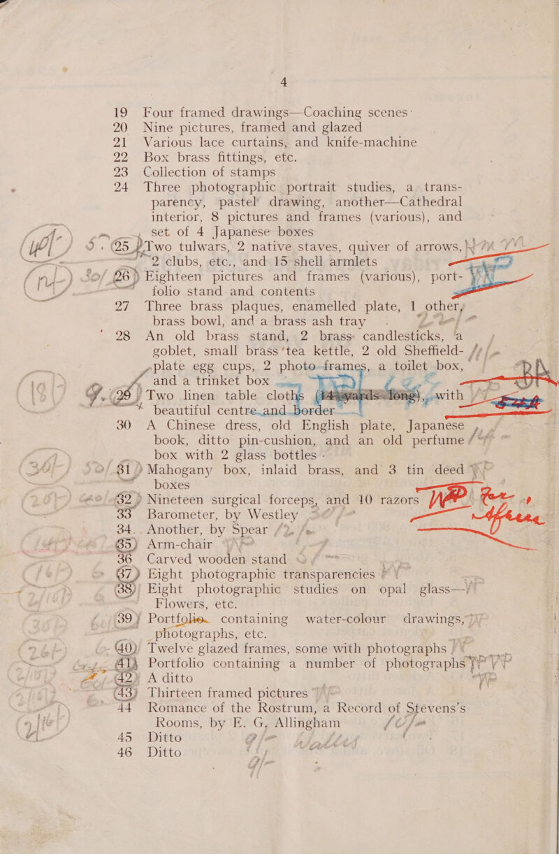 19 Four framed drawings—Coaching scenes’ 20 Nine pictures, framed and glazed 21 Various lace curtains, and knife-machine 22 Box brass fittings, etc. 23 Collection of stamps 24 Three photographic portrait studies, a trans- parency, pastel drawing, another—Cathedral interior, 8 pictures and frames (various), and pe eset Of 4 Japanese boxes “2 clubs, .etc., and 15 shell armlets / 26) Eighteen pictures and frames (various), port- ~~ foho stand. and contents 27 Three brass plaques, enamelled plate, 1. giles brass bowl, and a brass ash tray. om) 28 An old brass stand, 2 brass: candiegeees a .plate egg cups, 2 photo. frame a toilet _box, and a trinket box .. ; f = ¢ Uz. / Two linen table clot me beautiful centre.and 30 A Chinese dress, old Fnaliaie: plate, A ipanee book, ditto pin-cushion, and an old perfume, box with 2 glass bottles -  can ll &gt;) Arm-chair, YA 36. Carved wooden stand ~¥ ~ 37) Eight photographic transparencies ~ ) 38)' Eight photographic studies on opal glass—j! Flowers, etc. 39} Port tfolie. containing water-colour drawings,” photographs, etc. 40) Twelve glazed frames, some with photographs | | Ay Portfolio containing a number of photographs ¥° (43) Thirteen framed pictures  vg Romance of the Rostrum, a Record of Stevens’ S Rooms, by E. G, , Allingham JUju 45 Ditto i? im tted LOW 46 Ditto aeter Soh   