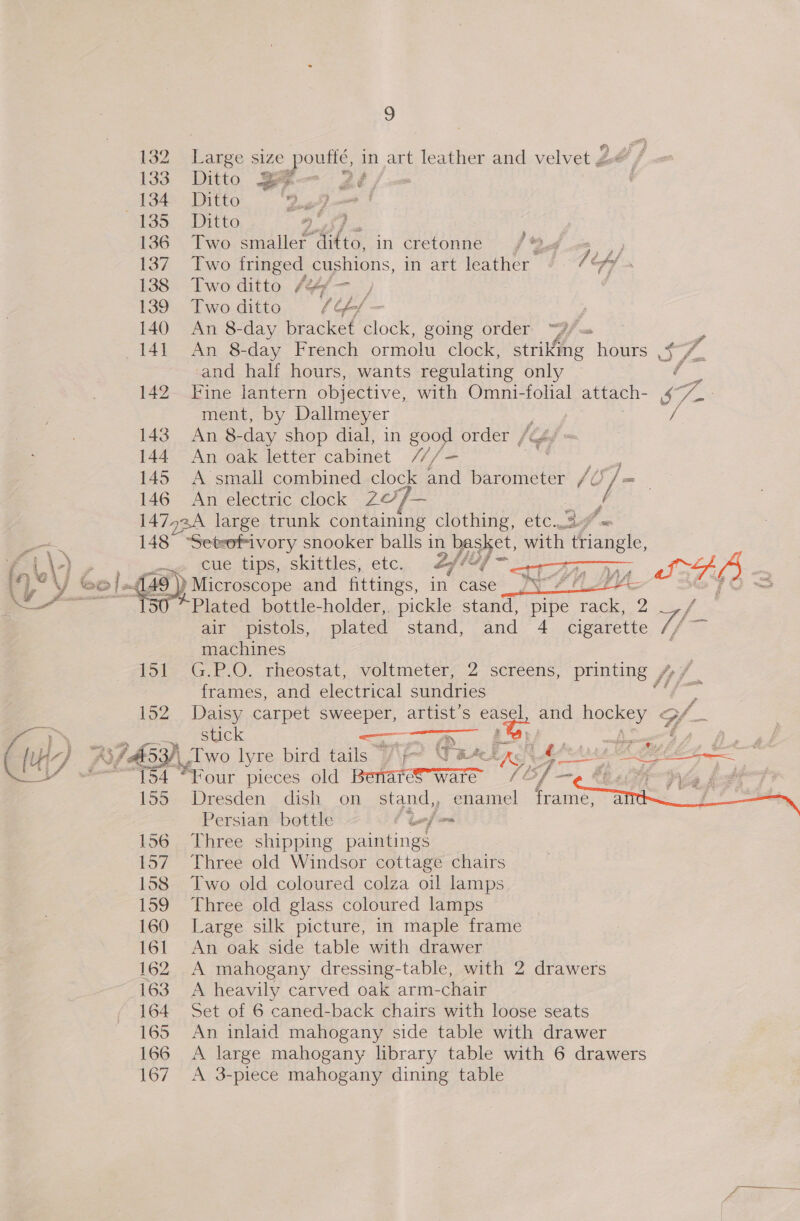 (| 4 | IE 132 Large size poutle. in art leather and velvet J 133 Ditto a 4 - Dé, 134. Ditto ey 145, 2Ditte 136 Two smaller gail ee in cretonne f Qf. |, 137 Two fringed cushions, in art leather / ff 138. Two ditto /4/— , 139. Two-ditto e (/ — y and half hours, wants regulating only f 142. Fine lantern objective, with Omni-folial attach- S i ment, by Dallmeyer 143 An 8- day shop dial, in Sos order /G4/ 144 An oak letter cabinet It / si 145 A small combined clock hd barometer /¢ Le 146 An electric clock 20/— 3 147524 large trunk containing clothing, etc.2/« 148 “Setrofivory snooker balls 1 in, basket, with triangle, cue tips, skittles, etc. 2/ ~&lt;a ay (49) Microscope and fittings, in case JY? Se ALG) x “tso* Plated bottle-holder,. pickle stand, pipe eee 2 air pistols, plated stand, and 4 cigarette Lp oy machines tol, G.P.O.. rheostat, voltmeter; 2- screens, printing / frames, and electrical sundries * 152 Daisy carpet sweeper, artist’s easel, and hockey Gf stick — a ‘. bho  154 “Four pieces old Berar ware (7 bf —— beater py f 155 Dresden dish on stand, , enamel frame, Bs Persian bottle f te] 156 Three shipping paintings 157 Three old Windsor cottage chairs 158 Two old coloured colza oil lamps 159 Three old glass coloured lamps 160 Large silk picture, in maple frame 161 An oak side table with drawer 162 A mahogany dressing-table, with 2 drawers 163 A heavily carved oak arm-chair 164 Set of 6 caned-back chairs with loose seats 165 An inlaid mahogany side table with drawer 166 A large mahogany library table with 6 drawers 167 A 3-piece mahogany dining table 