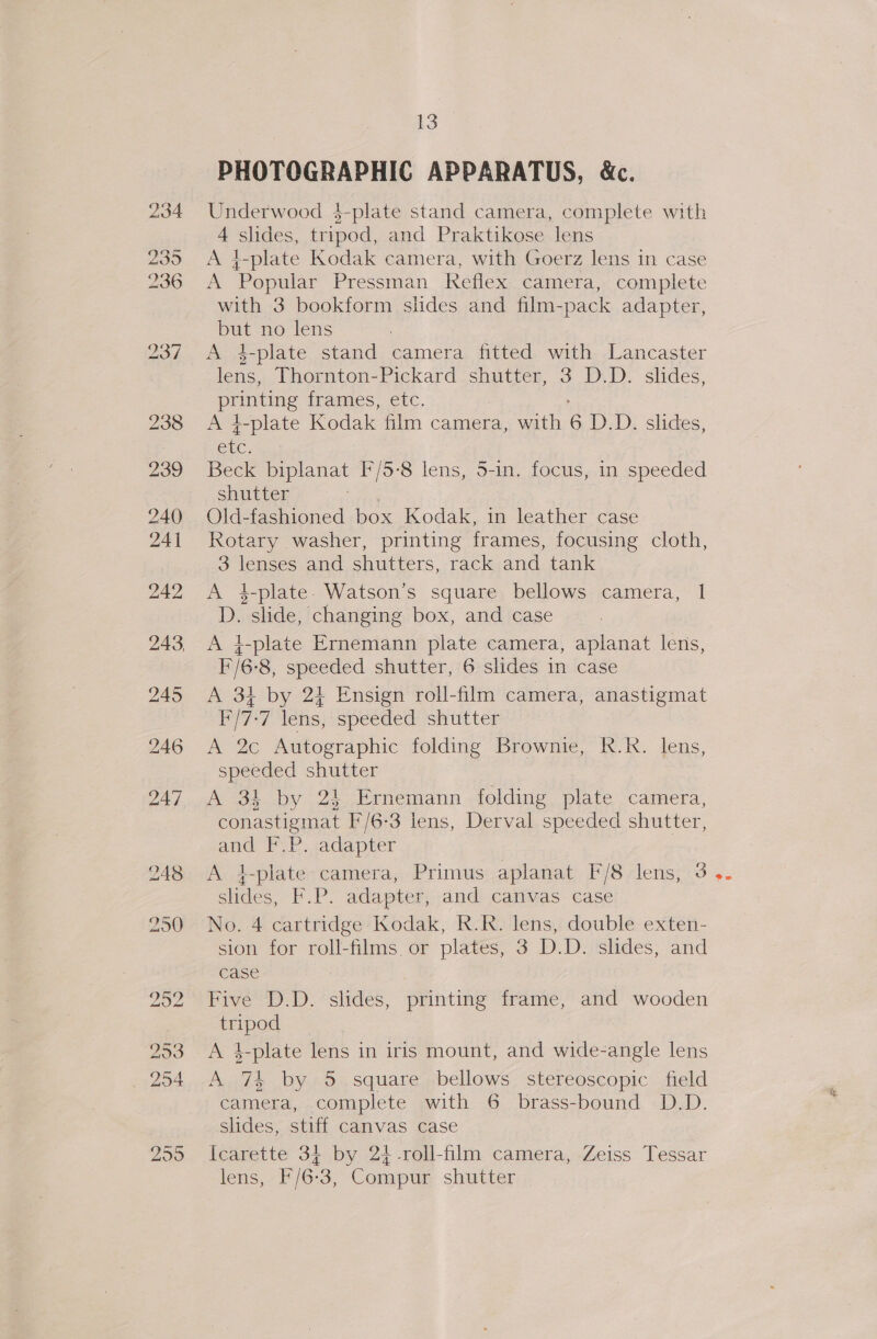 PHOTOGRAPHIC APPARATUS, &amp;c. Underwood 4-plate stand camera, complete with 4 slides, tripod, and Praktikose lens A }-plate Kodak camera, with Goerz lens in case A Popular Pressman Keflex camera, complete with 3 bookform slides and film-pack adapter, but no lens A 4-plate stand camera fitted with Lancaster lens, Thornton-Pickard shutter, 3 D.D. slides, pe Eas frames, etc. A }-plate Kodak film camera, with 6 D.D. slides, ee Beck biplanat F/5-8 lens, 5-in. focus, in speeded shutter Old-fashioned box Kodak, in leather case Rotary washer, printing frames, focusing cloth, 3 lenses and shutters, rack and tank A 4-plate. Watson’s square bellows camera, 1 D. slide, changing box, and case A +-plate Ernemann plate camera, aplanat lens, F'/6-8, speeded shutter, 6 slides in case A 34 by 24 Ensign roll-film camera, anastigmat Pi7*7 lens) specded shutter A 2c Autographic folding Brownie, R.R. lens, speeded shutter A 3k by 24 Ernemann folding plate camera, conastigmat F/6-3 lens, Derval speeded shutter, and F.P. adapter | A 4-plate-camera, Primus aplanat F/8 lens, 3 slides, F.P. adapter, and canvas case No. 4 cartridge Kodak, R.R. lens, double exten- sion for roll-films or plates, 3 D.D. slides, and case Five D.D. slides, printing frame, and wooden tripod A 4-plate lens in iris mount, and wide-angle lens A 74 by 5 square bellows stereoscopic field camera, complete with 6 brass-bound D.D. slides, stiff canvas case Icarette 34 by 24-roll-film camera, Zeiss Tessar lens, F/6-3, Compur shutter