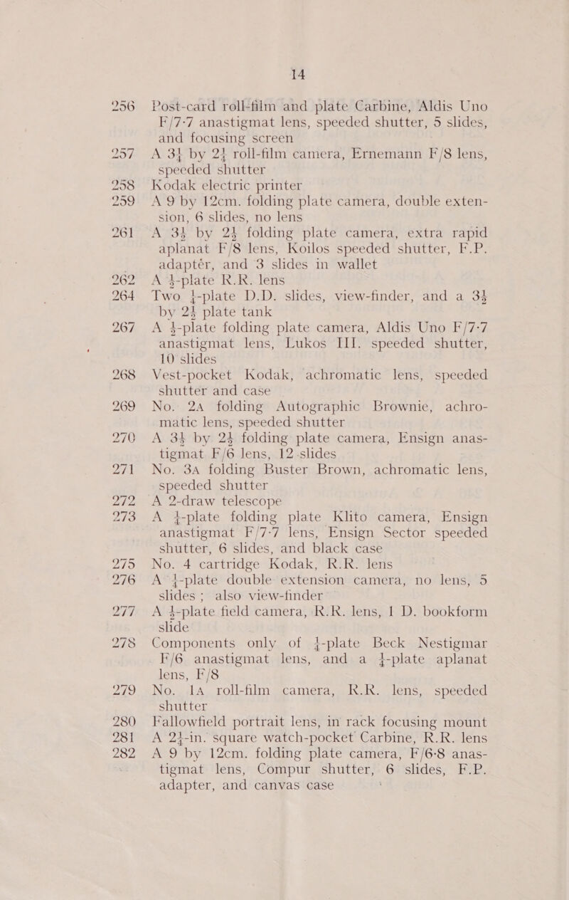 Post-card roll-film and plate Carbine, Aldis Uno F/7-7 anastigmat lens, speeded shutter, 5 slides, and focusing screen A 3t by 24 roll-film camera, Ernemann F/8 lens, speeded shutter Kodak electric printer A 9 by 12cm. folding plate camera, double exten- sion, 6 slides, no lens A 34 by 24 folding plate camera, extra rapid aplanat F/8 lens, Koilos speeded shutter, F.P. adapter, and 3 slides in wallet A $-plate R.R. lens Two }-plate D.D. slides, view-finder, and a 34 by 24 plate tank A 4-plate folding plate camera, Aldis Uno F/7-7 anastigmat lens, Lukos III. speeded shutter, 10 slides Vest-pocket Kodak, achromatic lens, speeded shutter and case No. 24 folding Autographic Brownie, achro- matic lens, speeded shutter A 34 by 24 folding plate camera, Ensign anas- tigmat F/6 lens, 12-slides No. 3A folding Buster Brown, achromatic lens, speeded shutter A 2-draw telescope A j-plate folding plate Klito camera, Ensign anastigmat F/7-7 lens, Ensign Sector speeded shutter, 6 slides, and black case No. 4 cartridge Kodak, R.R. lens A 4-plate double extension camera, no lens, 5 shdes ; also view-finder A 4-plate field camera, kK.R. lens, 1 D. bookform slide Components only of 4{-plate Beck Nestigmar lens, F/8 No. 1a roll-film camera, R.R. lens, speeded shutter Fallowfield portrait lens, in rack focusing mount A 24-in. square watch-pocket Carbine, R.R. lens A 9 by 12cm. folding plate camera, F/6-8 anas- tigmat lens, Compur shutter, 6 slides, F.P. adapter, and canvas case :