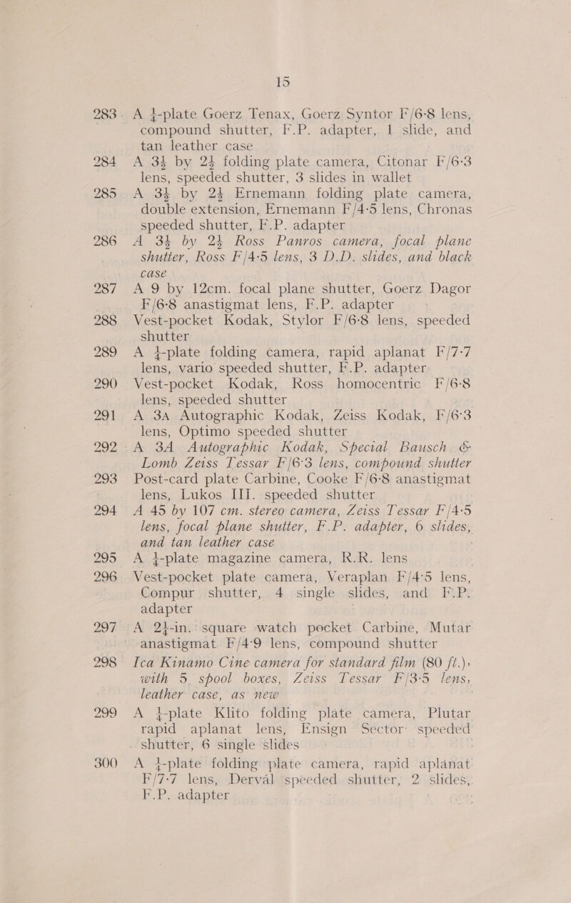 Id A 4-plate Goerz Tenax, Goerz Syntor I/6-8 lens, compound shutter, F.P. adapter, 1 shde, and tan leather case A 34 by 24 folding plate camera, Citonar F/6-3 lens, speeded shutter, 3 slides in wallet A 34 by 24 Ernemann folding plate camera, double extension, Ernemann F/4-5 lens, Chronas speeded shutter, F.P. adapter A 34 by 24 Ross Panros camera, focal plane shutter, Ross F'/4:5 lens, 3 DD. slides, and black case A 9 by 12cm. focal plane shutter, Goerz. Dagor F/6-8 anastigmat lens, F.P. adapter : Vest-pocket Kodak, Stylor F/6-8 lens, speeded siuutter A z-plate folding camera, rapid aplanat bin] lens, vario speeded shutter, K.P. adapter; Vest- -pocket Kodak, Ross homocentric F/6-8 lens, speeded shutter en Autographic Kodak, Zeiss Kodak, F/6:3 lens, Optimo speeded shutter A 3A Autographic Kodak, Special Bausch. &amp; Lomb Zeiss Tessar F'/6'3 lens, compound shutter Post-card plate Carbine, Cooke F/6-8 anastigmat lens, Lukos Ili. speeded shutter A 45 by 107 cm. stereo camera, Zeiss Tessar F/4-5 lens, focal plane shutter, F.P. adapter, 6 slides, aga tan leather casé A i-plate magazine camera, R.R. lens , est pocket plate camera, Veraplan F/4°5 lens, Compur shutter, 4 single slides, and FP. adapter | A 2t-in.: square watch pocket Carbine, Mutar anastigmat. f'/4:9 lens, compound shutter Ica Kinamo Cine camera for standard film (80 ft.) with 3. spool boxes, Zeiss Tessar F/3°5 lens, leather case, as new A +4-plate Klito folding plate camera, Plutar rapid aplanat lens, Ensign ‘Sector: speeded A }-plate folding plate camera, rapid aplanat: F/7-7 lens, Derval ‘speeded, shutter; 2 slides; F.P. adapter | |