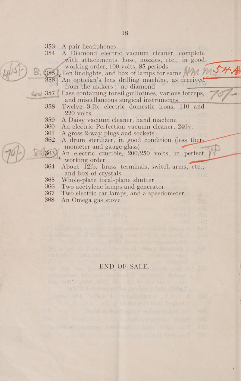 353. A pair headphones 354 A Diamond .electric vacuum cleaner, complete with attachments, hose, nozzles, etc., in Nees LN. gn aed OVORKING- order:.L00 volts, 85 periods - ; Us ey, 3 eaten linolights, 2 and box of aes for same W/V. / SHH ~ : An. optician’s. lens drilling machine, as Lecce — from the makers ; no diamond en) 357 | Case containing tonsil guillotines, various forceps, 7Y ‘ff oe oe and miscellaneous surgical instruments. 3 358 Twelve 3-lb. electric domestic irons, 110 ‘and 220 volts 359 A Daisy vacuum cleaner, hand machine 360 An electric Perfection vacuum cleaner, 240v. 361 A gross 2-way plugs and sockets 362 <A drum sterilizer, in good condition (less ther: mometer and gauge glass) , i gh ae ee 3 (7 iv] 8 $63) An electric crucible, 200/250 volts, in perfect | WP \ nr J yA fe a working order gad Ae 364 About 12lb. brass terminals, switch-arms, etc., and box of crystals 365 Whole-plate focal-plane shutter 366 Two acetylene lamps and generator. 367 Two electric car lamps, and a speedometer 368 An Omega gas stove t = - om   END OFr SALE.