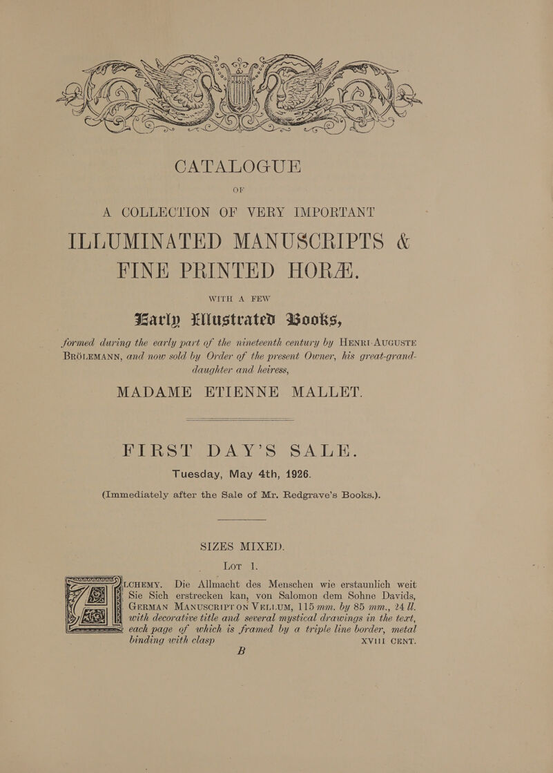    CATALOGUE Or A COLLECTION OF VERY IMPORTANT ILLUMINATED MANUSCRIPTS &amp; FINE PRINTED HORAi., WITH A FEW Barly Wlustrated Wooks, Jormed during the early part of the nineteenth century by HENRI-AUGUSTE BRGOLEMANN, and now sold by Order of the present Owner, his great-grand- daughter and heiress, MADAME ETIENNE MALLET.   FIRST DAY’S SALE. Tuesday, May 4th, 1926. (Immediately after the Sale of Mr. Redgrave’s Books.). SIZES MIXED. Hore:   Die Allmacht des Menschen wie erstaunlich weit Sie Sich erstrecken kan, von Salomon dem Sohne Davids, 4, GERMAN MANUSCRIPTON VELLUM, 115 mm. by 85 mm., 24 Il. 41 with decorative title and several mystical drawings in the teat, ' each page of which is framed by a triple line border, metal binding with clasp XVIII CENT. 