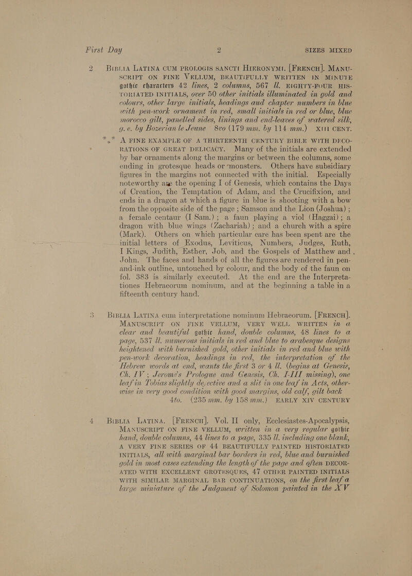 ad SCRIPT ON FINE VELLUM, BEAUTIFULLY WRITTEN IN MINUTE gothic characters 42 lines, 2 columns, 567 Ul. EIGHTY-FOUR HIS- TORIATED INITIALS, over 50 other initials illuminated in gold and colours, other large initials, headings aud chapter numbers in blue with pen-work ornament in red, small initials in red or blue, blue morocco gilt, panelled sides, linings and end-leaves of watered silk, g. e. by Bozerian le Jeune 8vo (179 mm. by 114. mm.) X11 CENT. A FINE EXAMPLE OF A THIRTEENTH CENTURY BIBLE WITH DFCO- RATIONS OF GREAT DELICACY. Many of the initials are extended by bar ornaments along the margins or between the columns, some ending in grotesque heads or *monsters. Others have subsidiary figures in the margins not connected with the initial. Especially noteworthy aw the opening I of Genesis, which contains the Days of Creation, the Temptation of Adam, and the Crucifixion, and ends in a dragon at which a figure in blue is shooting with a bow from the opposite side of the page ; Samson and the Lion (Joshua) ; a female centaur (I Sam.); a faun playing a viol (Haggai); a dragon with blue wings (Zachariah); and a church with a spire (Mark). Others on which particular care has been spent are the initial letters of Exodus, Leviticus, Numbers, Judges, Ruth, I Kings, Judith, Esther, Job, and the Gospels of Matthew and John. ‘The faces and hands of all the figures are rendered in pen- and-ink outline, untouched by colour, and the body of the faun on fol. 383 is. similarly executed. At the end are the Interpreta- tiones Hebraecorum nominum, and at the beginning a table in a fifteenth century hand. MANUSCRIPT ON FINE VELLUM, VERY WELL WRITTEN in @ clear and beautiful gothic hand, double columns, 48 lines to a page, 537 Ul. numerous initials in red and blue to arabesque designs heightened with burnished gold, other initials in red and blue with pen-work decoration, headings in red, the interpretation of the Hebrew words at end, wants the first 3 or 4 Ul. (begins at Genesis, Oh. IV; Jerome’s Prologue and Genesis, Ch. I-IIT missing), one leafin Tobtas slightly de, ective and a slit in one leaf in Acts, other- wise in very good condition with good margins, old calf, gilt back 4to. (235 mm. by 158mm.) EARLY XIV CENTURY MANUSCRIPT ON FINE VELLUM, written in a very regular gothic hand, double columns, 44. lines to a page, 335 ll. including one blank, A VERY FINE SERIES OF 44 BEAUTIFULLY PAINTED HISTORIATED INITIALS, all with marginal bar borders in red, blue and burnished gold in most cases eatending the length of the page and often DECOR- ATED WITH EXCELLENT GROTESQUES, 47 OTHKR PAINTED INITIALS WITH SIMILAR MARGINAL BAR CONTINUATIONS, on the first leaf a