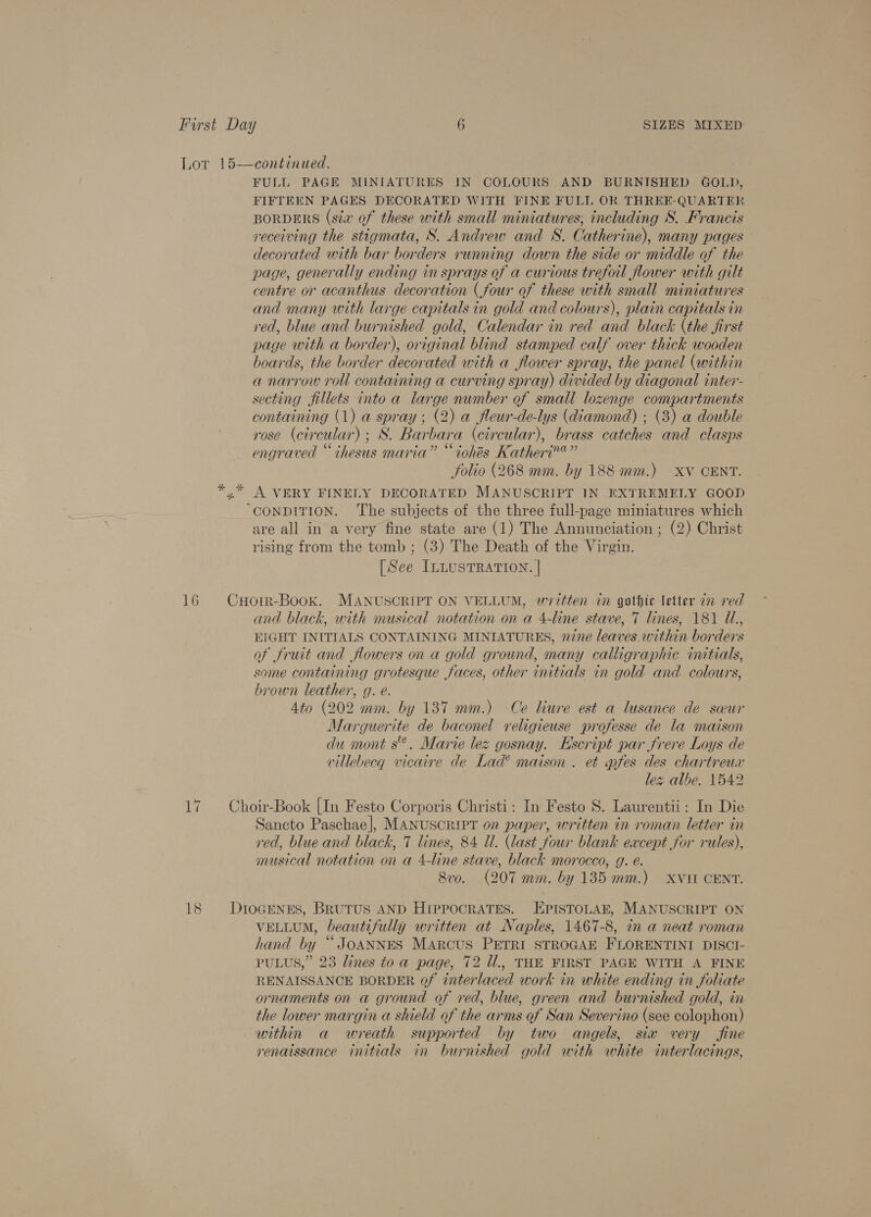 Lot 15—continued. FULL PAGE MINIATURES IN COLOURS AND BURNISHED GOLD, FIFTEEN PAGES DECORATED WITH FINE FULL OR THREE-QUARTER BORDERS (sta of these with small miniatures; including S. Francis receiving the stigmata, S. Andrew and S. Catherine), many pages decorated with bar borders running down the side or middle of the page, generally ending in sprays of a curious trefoil flower with gilt centre or acanthus decoration (four of these with small miniatures and many with large capitals in gold and colours), plain capitals in red, blue and burnished gold, Calendar in red and black (the first page with a border), original blind stamped calf over thick wooden hoards, the border decorated with a flower spray, the panel (within a narrow roll containing a curving spray) divided by diagonal inter- secting fillets into a large number of small lozenge compartments containing (1) a spray; (2) a fleur-de-lys (diamond) ; (3) a double rose (ci cular) ; aS: Bar ban ‘a (circular), brass catches and clasps engraved “ihesus maria” “ iohés Katheri™®” Solio (268 mm. by 188 mm.) XV CENT. yx” A VERY FINELY DECORATED MANUSCRIPT IN EXTREMELY GOOD “CONDITION. The subjects of the three full-page miniatures which are all in a very fine state are (1) The Annunciation ; (2) Christ rising from the tomb ; (3) The Death of the Virgin. [See InLusTRaTion. | 16 CHorr-Book. MANUSCRIPT ON VELLUM, written in gothic letter in red and black, with musical notation on a 4-line stave, 7 lines, 181 Ul., EIGHT INITIALS CONTAINING MINIATURES, nine leaves. within borders of fruit and flowers on a gold ground, many calligraphic initials, some containing grotesque faces, other initials in gold and colours, brown leather, g. e. 4to (202 mm. by 137 mm.) Ce liure est a lusance de sur Marg guerite de baconel religieuse professe de la maison du mont s®. Marie lez gosna y. Kscript par frere Loys de villebecq vicaire de Lad*® maison . et wnfes des chartreux lez albe. 1542 17. +Choir-Book [In Festo Corporis Christi: In Festo 8. Laurentii: In Die Sancto Paschae|], MANUSCRIPT on paper, written in roman letter in red, blue and black, 7 lines, 84 Ul. (last four blank eacept for rules), musical notation on a 4-line stave, black morocco, g. e. 8vo. (207 mm. by 135 mm.) XVIT CENT. 18 Dr10GENES, BRUTUS AND HIPPOCRATES. EPISTOLAE, MANUSCRIPT ON VELLUM, beautifully y written at Naples, 1467-8, in a neat roman hand by | ‘JOANNES Marcus PETRI STROGAE FLORENTINI DISCI- PULUS,” 23 lines toa page, 72 Ul., THE FIRST PAGE WITH A FINE RENAISSANCE BORDER of interlaced work in white ending in foliate ornaments on a ground of red, blue, green and burnished gold, in the lower margin a shield of the arms of San Severino (see colophon) within a wreath supported by two angels, six very fine renaissance initials in burnished gold with white interlacings,
