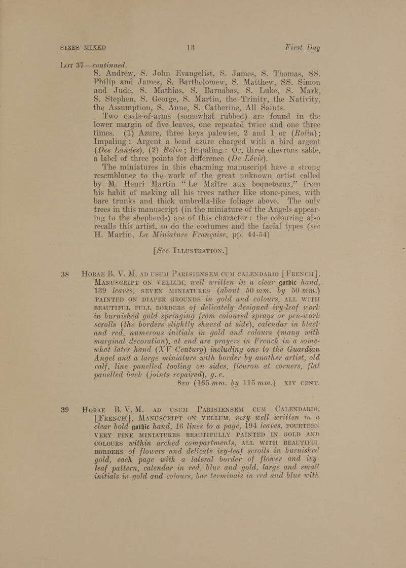 Lor 37—continued. S. Andrew, S. John Evangelist, S. James, S. Thomas, SS. Philip and James, 8. Bartholomew, S. Matthew, SS. Simon and Jude, 8. Mathias, S. Barnabas, 8. Luke, S. Mark, S. Stephen, 8. George, S. Martin, the Trinity, the Nativity, the Assumption, S. Anne, S. Catherine, All Saints. Two coats-of-arms (somewhat rubbed) are found in the lower margin of five leaves, one repeated twice and one three times. (1) Azure, three keys palewise, 2 and 1 or (Rolin); Impaling: Argent a bend azure charged with a bird argent (Des Landes). (2) Rolin; Impaling: Or, three chevrons sable, a label of three points for difference (De Lévis). The miniatures in this charming manuscript have a strong resemblance to the work of the great unknown artist called by M. Henri Martin “Le Maitre aux boqueteaux,”’ from his habit of making all his trees rather like stone-pines, with bare trunks and thick umbrella-like foliage above. The onlv trees in this manuscript (in the miniature of the Angels appear- ing to the shepherds) are of this character: the colouring also recalls this artist, so do the costumes and the facial types (see H. Martin, La Mimature Francaise, pp. 44-54) [See ILLUSTRATION. | 38 Horas B. V. M. ap usuM PARISIENSEM CUM CALENDARIO [ FRENCH |, MANUSCRIPT ON VELLUM, well written wm a clear gothic hand,. 139 leaves, SEVEN MINIATURES (about 50mm. by 50mm.) PAINTED ON DIAPER GROUNDS wm gold and colours, ALL WITH BEAUTIFUL FULL BORDERS of delicately designed wy-leaf work in burnished gold springing from coloured sprays or pen-work scrolls (the borders slightly shaved at side), calendar in black and red, numerous initials in gold and colours (many with marginal decoration), at end are prayers in French im a some- what later hand (XV Century) including one to the Guardian Angel and a large miniature with border by another artist, old calf, line panelled tooling on sides, fleuron at corners, flat panelled back (joints repaired), gq. e. 8vo (165 mm. by 115 mm.) XIV CENT. 39 Horazt B.V.M. ap usuM PaRISIENSEM CUM CALENDARIO, [FrencH], Manuscript oN VELLUM, very well written in u clear bold gothic hand, 16 lines to a page, 194 leaves, FOURTEEN VERY FINE MINIATURES BEAUTIFULLY PAINTED IN GOLD AND coLouRS within arched compartments, ALL WITH BEAUTIFUL BORDERS of flowers and delicate ivy-leaf scrolls in burnished gold, each page with a lateral border of flower and ivy- leaf pattern, calendar in red, blue and gold, large and smal/ initials in gold and colours, bar terminals in red and blue with