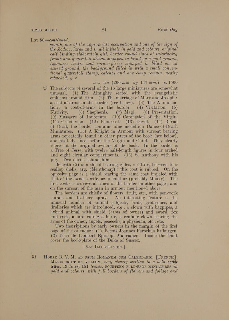 Lot 50—continued, month, one of the appropriate occupation and one of the sign of the Zodiac, large and small initials in gold and colours, original calf binding elaborately gilt, border round sides of interlacing frame and quatrefoil design stamped in blind on a gold ground, Lyonnese centre and corner-pieces stamped in blind on an azured ground, the background filled in with a small conven- tional quatrefoul stamp, catches and one clasp remain, neatly rebacked, @. é. sm. 4to (200 mm. by 14% mm.) c. 1500 ** 'The subjects of several of the 16 large miniatures are somewhat unusual. (1) The Almighty seated with the evangelistic emblems around Him. (2) The marriage of Mary and Joseph : a coat-of-arms in the border (see below). (3) The Annuncia- tion: a coat-of-arms in the border. (4) Visitation. (5) Nativity. (6) Shepherds. (7) Magi. (8) Presentation. (9) Massacre of Innocents. (10) Coronation of the Virgin. (11) Crucifixion. (12) Pentecost. (13) David. (14) Burial of Dead, the border contains nine medallion Dance-of-Death Miniatures. (15) A Knight in Armour with surcoat bearing arms repeatedly found in other parts of the book (see below), and his lady kneel before the Virgin and Child. ‘They clearly represent the original owners of the book. In the border is a Tree of Jesse, with twelve half-length figures in four arched and eight circular compartments. (16) 8S. Anthony with his pig. ‘Two devils behind him. Beneath (2) is a shield bearing gules, a saltire, between four scallop shells, arg. (Menthonay) : this coat is rubbed. On the opposite page is a shield bearing the same coat impaled with that of the owner’s wife, az. a chief or (probably Mouxy). The first coat occurs several times in the border on other pages, and on the surcoat of the man in armour mentioned above. The borders are chiefly of flowers, fruit, ete., with pen-work spirals and feathery sprays. An interesting feature is the unusual number of animal subjects, birds, grotesques, and drolleries which are introduced, e.g., a clown with bagpipes, a hybrid animal with shield (arms of owner) and sword, fox and cock, a bird riding a horse, a centaur clown bearing the arms of the owner, angels, peacocks, a physician, etc., etc. T'wo inscriptions by early owners in the margin of the first page of the calendar: (1) Petrus Joannes Parochus Friburgen. (2) Petri de Lambert Episcopi Maurianen. Inside the front cover the book-plate of the Duke of Sussex. [See ILLUSTRATION. | 51 Horas B. V. M. ap usum RoMANUM CUM CALENDARIO. [FRENCH], MANUSCRIPT ON VELLUM, very clearly written in a bold gothic fetter, 19 lines, 151 leaves, FOURTEEN FULL-PAGE MINIATURES 1n gold and colours, with full borders of flowers and foliage and