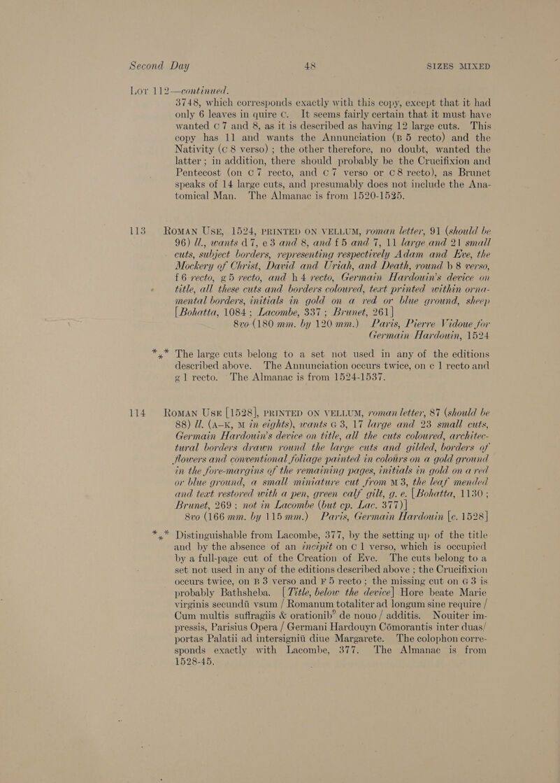 Lor 112—continued. 3748, which corresponds exactly with this copy, except that it had only 6 leaves in quire Cc. It seems fairly certain that it must have wanted C7 and 8, as it is described as having 12 large cuts. This copy has 11 and wants the Annunciation (8 5 recto) and the Nativity (C8 verso) ; the other therefore, no doubt, wanted the latter ; in addition, there should probably be the Crucifixion and Pentecost (on C7 recto, and C7 verso or C8 recto), as Brunet speaks of 14 large cuts, and presumably does not include the Ana- tomical Man. The Almanac is from 1520-1525. 113. Roman Usk, 1524, PRINTED ON VELLUM, roman letter, 91 (should be 96) @., wants A7, e3 and 8, and £5 and 7, 11 large and 21 small cuts, subject borders, representing respectively Adam and Eve, the Mockery of Christ, David and Uriah, and Death, round b 8 verso, {6 recto, g5 recto, and h4 recto, Germain Hardouin’s device on title, all these cuts and borders coloured, text printed within orna- mental borders, initials in gold on a ved or blue ground, sheep [ Bohatta, 1084; Lacombe, 337; Brunet, 261] 870 (180 mm. by 120 mm.) Paris, Pierre Vidoue for Germain Hardouin, 1524 *.* The large cuts belong to a set not used in any of the editions described above. The Annunciation occurs twice, on ¢ 1 recto and ¢ 1 recto. The Almanac is from 1524-1537. 114. Roman Use [1528], pRINTED ON VELLUM, roman letter, 87 (should be 88) Ul. (A-K, M tn eights), wants G 3, 17 large and 23 small cuts, Germain Hardouin’s device on title, all the cuts coloured, architec- tural borders drawn round the large cuts and gilded, borders of Howers and conventional foliage painted in colours on a gold ground in the fore-margins of the remaining pages, initials in gold on a red or blue ground, a small miniature cut from M3, the leaf mended and text restored with a pen, green calf gilt, g. e. | Bohatta, 1130 ; Brunet, 269 ; not in Lacombe (but ep. Lac. 377) | Svo (166 mm. by 115mm.) Paris, Germain Hardouin \c. 1528] *.* Distinguishable from Lacombe, 377, by the setting up of the title and by the absence of an inczpit on C1 verso, which is occupied by a full-page cut of the Creation of Eve. The cuts belong to a set not used in any of the editions deseribed above ; the Crucifixion occurs twice, on B 3 verso and F 5 recto; the missing cut on G3 is probably Bathsheba. [ 7%tle, below the device] Hore beate Marie virginis secundi vsum / Romanum totaliter ad longum sine require / Cum multis suffragiis &amp; orationib? de nouo / additis. Nouiter im- pressis, Parisius Opera / Germani Hardouyn Comorantis inter duas/ portas Palatii ad intersignii diue Margarete. The colophon corre- sponds exactly with Lacombe, 377. The Almanac is from 1528-45.